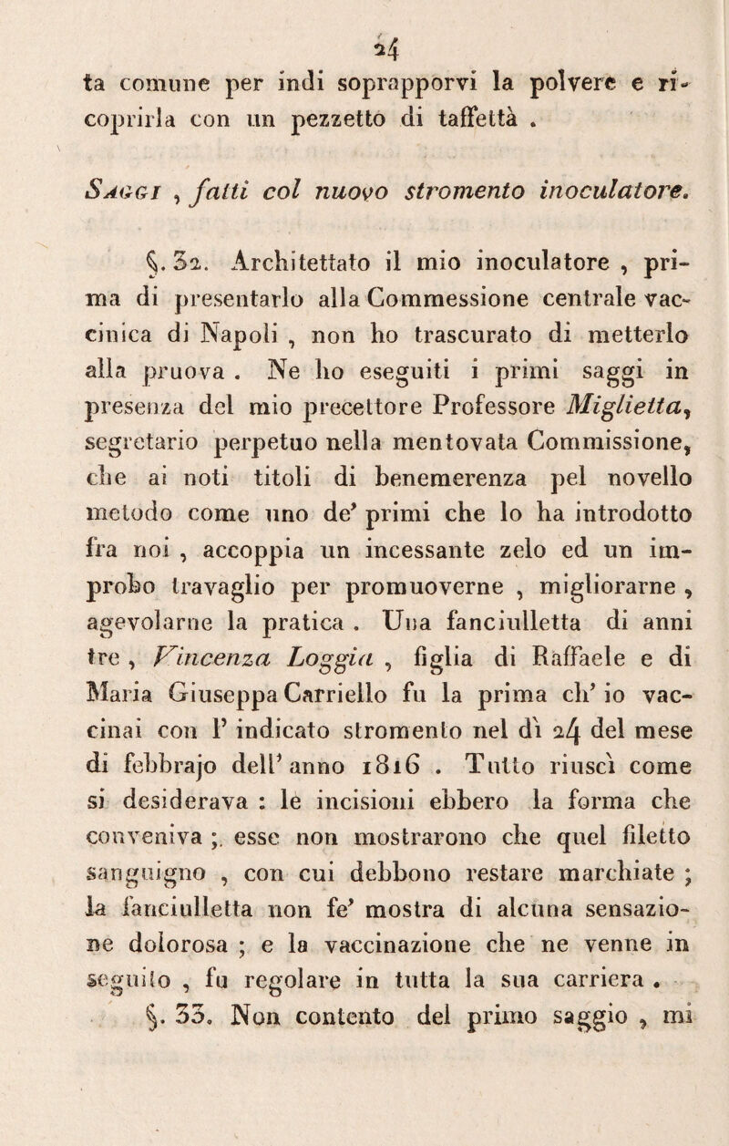 *4 ta comune per indi soprapporvi la polvere e ri¬ coprirla con un pezzetto di taffettà . Saggi , fatti col nuovo stromento inoculatone. §.32. Architettato il mio inoculatore , pri¬ ma di presentarlo alla Commessione centrale vac¬ cinica di Napoli , non ho trascurato di metterlo alla pruo-va . Ne ho eseguiti i primi saggi in presenza del mio precettore Professore Miglietta, segretario perpetuo nella mentovata Commissione, che ai noti titoli di benemerenza pel novello metodo come uno de’ primi che lo ha introdotto fra noi , accoppia un incessante zelo ed un im¬ probo travaglio per promuoverne , migliorarne , agevolarne la pratica , Una fanciulletta di anni tre , Vincenza Loggia , figlia di Raffaele e di Maria Giuseppa Carriello fu la prima clf io vac¬ cinai con P indicato stromento nel dì ^4 del mese di febbrajo delP anno 1816 . Tutto riuscì come si desiderava : le incisioni ebbero la forma che conveniva esse non mostrarono che quel filetto sanguigno , con cui debbono restare marchiate ; la fanciulletta non fé* mostra di alcuna sensazio¬ ne dolorosa ; e la vaccinazione che ne venne in seguilo , fu regolare in tutta la sua carriera •