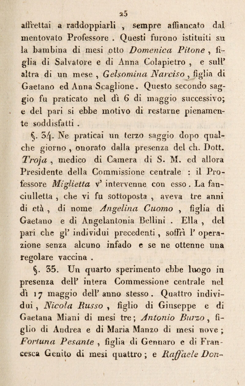 a5 affrettai a raddoppiarli , sempre affiancato dal mentovato Professore . Questi furono istituiti su la bambina di mesi otto Domenica Pitone , fi¬ glia di Salvatore e di Anna Coiapietro , e sull* altra di un mese , Gelsomino, Narciso , figlia di Gaetano ed Anna Scaglione . Questo secondo sag¬ gio fu praticato nel dì 6 di maggio successivo; e del pari si ebbe motivo di restarne pienamen¬ te soddisfatti . 54. Ne praticai un terzo saggio dopo qual¬ che giorno , onorato dalla presenza del eh. Dott. Troja , medico di Camera di S. M. ed allora Presidente della Commissione centrale : il Pro¬ fessore Miglietta v’ intervenne con esso . La fan- ciulletta , che vi fu sottoposta , aveva tre anni di età , di nome Angelina Cuomo ^ figlia di Gaetano e di Angelantonia Bellini . Ella , del pari che gl’ individui precedenti , soffrì V opera¬ zione senza alcuno infado e se ne ottenne una regolare vaccina . 55. Un quarto sperimento ebbe luogo in presenza dell’ intera Commessione centrale nei dì 17 maggio dell’ anno stesso. Quattro indivi¬ dui , Nicola Busso , figlio di Giuseppe e di Gaetana Mi ani di mesi tre ; Antonio Burzo , fi¬ glio di Andrea e di Maria Manzo di mesi nove ; Fortuna Pesante , figlia di Gennaro e di Fran¬ cesca Genito di mesi quattro ; e Raffaele Don-