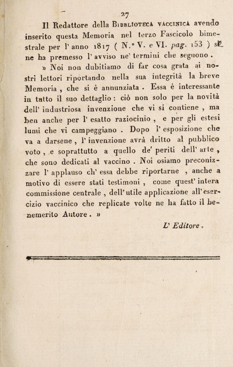 Il Redattore della BibbUotecà vaccinica avendo inserito questa Memoria nel terzo Fascicolo bime¬ strale per T anno 1817 ( N.° V. e\I. Pa§' ) s^* ne ha premesso 1’ avviso ne termini che seguono . » Noi non dubitiamo di far cosa grata ai no¬ stri lettori riportando nella sua integrità la breve Memoria , che si è annunziata . Essa è interessante in tutto il suo dettaglio: ciò non solo per la novità dell1 industriosa invenzione che vi si contiene , ma ben anche per 1’ esatto raziocinio , e per gli estesi lumi che vi campeggiano . Dopo 1’ esposizione che va a darsene , 1’ invenzione avrà dritto al pubblico voto , e soprattutto a quello de' periti dell’ arte , che sono dedicati al vaccino . Noi osiamo preconiz¬ zare T applauso clr essa debbe riportarne , anche a motivo di essere stali testimoni , come quest,’ intera commissione centrale , dell’utile applicazione all’eser¬ cizio vaccinico che replicate volte ne ha fatto il be¬ nemerito Autore. » V Editore »