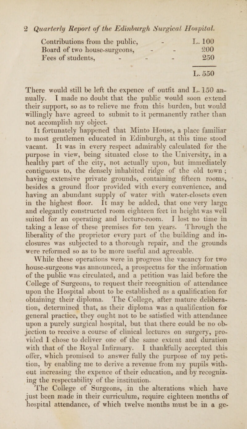 Contributions from the public, Board of two house-surgeons, Fees of students, L. 100 200 250 L. 550 There would still be left the expence of outfit and L. 150 an¬ nually. 1 made no doubt that the public would soon extend their support, so as to relieve me from this burden, but would willingly have agreed to submit to it permanently rather than not accomplish my object. It fortunately happened that Minto House, a place familiar to most gentlemen educated in Edinburgh, at this time stood vacant. It was in every respect admirably calculated for the purpose in view, being situated close to the University, in a healthy part of the city, not actually upon, but immediately contiguous to, the densely inhabited ridge of the old town ; having extensive private grounds, containing fifteen rooms, besides a ground floor provided with every convenience, and having an abundant supply of water with water-closets even in the highest floor. It may be added, that one very large and elegantly constructed room eighteen feet in height was well suited for an operating and lecture-room. I lost no time in taking a lease of these premises for ten years. Through the liberality of the proprietor every part of the building and in¬ closures was subjected to a thorough repair, and the grounds were reformed so as to be more useful and agreeable. While these operations were in progress the vacancy for two house-surgeons was announced, a prospectus for the information of the public was circulated, and a petition was laid before the College of Surgeons, to request their recognition of attendance upon the Hospital about to be established as a qualification for obtaining their diploma. The College, after mature delibera¬ tion, determined that, as their diploma was a qualification for general practice, they ought not to be satisfied with attendance upon a purely surgical hospital, but that there could be no ob¬ jection to receive a course of clinical lectures on surgery, pro¬ vided 1 chose to deliver one of the same extent and duration with that of the Royal Infirmary. I thankfully accepted this offer, which promised to answer fully the purpose of my peti¬ tion, by enabling me to derive a revenue from my pupils with¬ out increasing the expence of their education, and by recogniz¬ ing the respectability of the institution. The College of Surgeons, in the alterations which have just been made in their curriculum, require eighteen months of hospital attendance, of which twelve months must be in a ge-