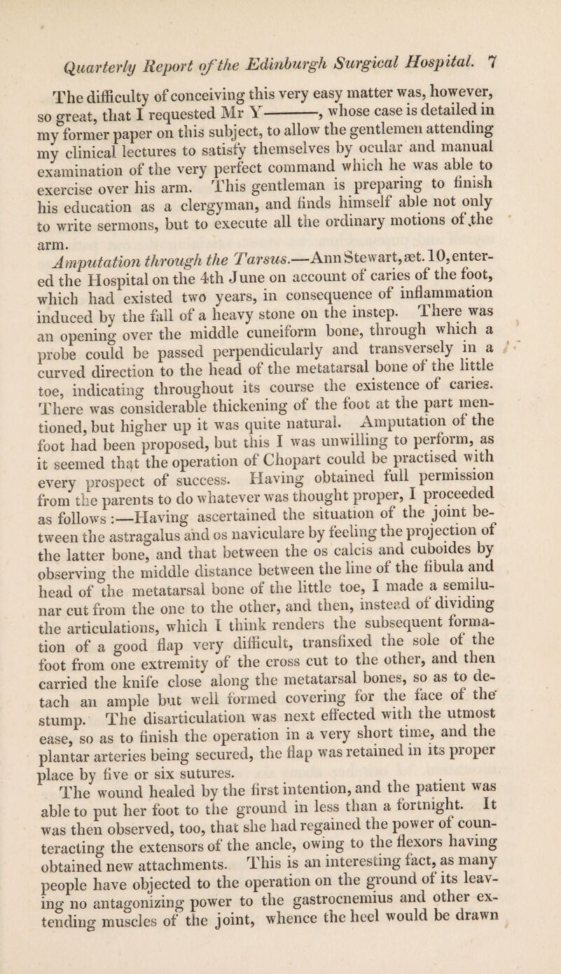 The difficulty of conceiving this very easy matter was. however, so oreat, that I requested Mr Y-—, whose case is detailed in my former paper on this subject, to allow the gentlemen attending my clinical lectures to satisfy themseives by oculai and manual examination of the very perfect command which he was able to exercise over his arm. This gentleman is preparing to finish his education as a clergyman, and finds himself abJe not only to write sermons, but to execute all the ordinary motions of .the arm. Amputation through the [Tarsus.—Annbtewaii^iet. lO.entei- ed the Hospital on the 4th June on account of caries of the foot, which had existed two years, in consequence of inflammation induced by the fall of a heavy stone on the instep. There was an opening over the middle cuneiiorm bone, tlnough which a probe could be passed perpendicularly and tiansveisely in a curved direction to the head of the metatarsal bone of the little toe, indicating throughout its course the existence of cariec. There was considerable thickening of the foot at the part men¬ tioned, but higher up it was quite natural. Amputation of the foot had been°proposed, but this I was unwilling to perform, as it seemed th^t the operation of Chopart could be practised with every prospect of success. Having obtained full permission from the parents to do whatever was thought proper, I proceeded as follows :—Having ascertained the situation of the joint be¬ tween the astragalus and os naviculare by feeling the projection of the latter bone, and that between the os calcis and cuboides by observing the middle distance between the line of the fibula and head of the metatarsal bone of the little toe, I made a semilu¬ nar cut from the one to the other, and then, instead of dividing the articulations, which I think renders the subsequent forma¬ tion of a good flap very difficult, transfixed the sole of the foot from one extremity of the cross cut to the other, and then carried the knife close along the metatarsal bones, so as to de¬ tach an ample but well formed covering for the face of the' stump. The disarticulation was next effected with the utmost ease, so as to finish the operation in a very short time, and the plantar arteries being secured, the flap was retained in its proper place by five or six sutures. The wound healed by the first intention, and the patient was able to put her foot to the ground in less than a fortnight. It was then observed, too, that she had regained the power of coun¬ teracting the extensors of the ancle, owing to the flexors having obtained new attachments. This is an interesting fact, as many people have objected to the operation on the ground of its leav¬ ing no antagonizing power to the gastrocnemius and other ex¬ tending muscles of the joint, whence the heel would be drawn