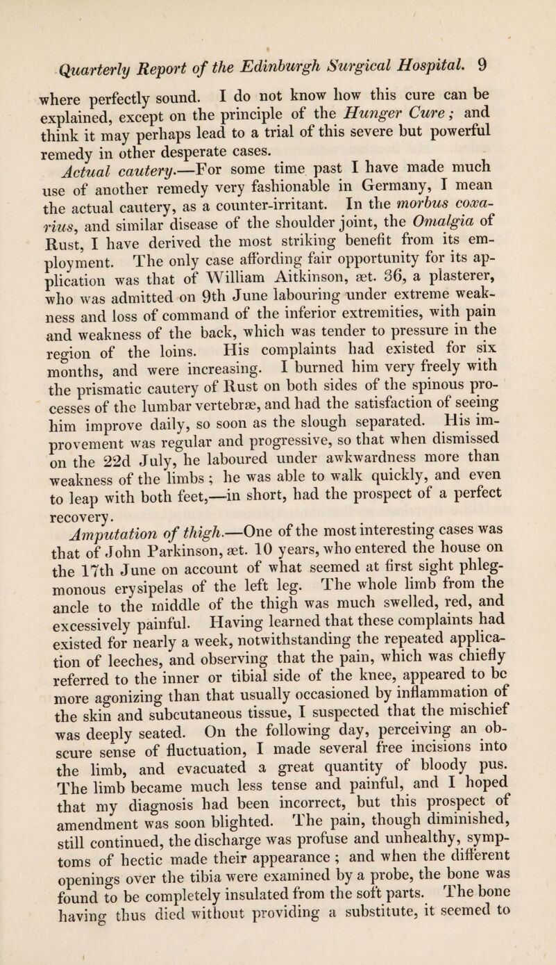 where perfectly sound. I do not know how this cure can be explained, except on the principle of the Hunger Cure; and think it may perhaps lead to a trial of this severe but powerful remedy in other desperate cases. Actual cautery.—For some time past I have made much use of another remedy very fashionable in Germany, I mean the actual cautery, as a counter-irritant. In the morbus cooca- rius, and similar disease of the shoulder joint, the Omalgia of Rust, I have derived the most striking benefit from its em¬ ployment. The only case affording fair opportunity for its ap¬ plication was that of William Aitkin son, aet. 36, a plasterer, who was admitted on 9th June labouring under extreme weak¬ ness and loss of command of the inferior extremities, with pain and weakness of the back, which was tender to pressure in the region of the loins. His complaints had existed for six months, and were increasing. I burned him very freely with the prismatic cautery of Rust on both sides of the spinous pro¬ cesses of the lumbar vertebrae, and had the satisfaction of seeing him improve daily, so soon as the slough separated. His im¬ provement was regular and progressive, so that when dismissed on the 22d July, he laboured under awkwardness more than weakness of the limbs ; he was able to walk quickly, and even to leap with both feet,—in short, had the prospect of a perfect recovery. Amputation of thigh.—One of the most interesting cases was that of John Parkinson, aet. 10 years, who entered the house on the 17th June on account of what seemed at first sight phleg¬ monous erysipelas of the left leg. The whole limb from the ancle to the middle of the thigh was much swelled, red, and excessively painful. Having learned that these complaints had existed for nearly a week, notwithstanding the repeated applica¬ tion of leeches, and observing that the pain, which was chiefly referred to the inner or tibial side of the knee, appeared to be more agonizing than that usually occasioned by inflammation of the skin and subcutaneous tissue, I suspected that the mischief was deeply seated. On the following day, perceiving an ob¬ scure sense of fluctuation, I made several free incisions into the limb, and evacuated a great quantity of bloody pus. The limb became much less tense and painful, and I hoped that my diagnosis had been incorrect, but this prospect of amendment was soon blighted. The pain, though diminished, still continued, the discharge was profuse and unhealthy, symp¬ toms of hectic made their appearance ; and when the different openings over the tibia were examined by a probe, the bone was found to be completely insulated from the soft parts. The bone having thus died without providing a substitute, it seemed to l