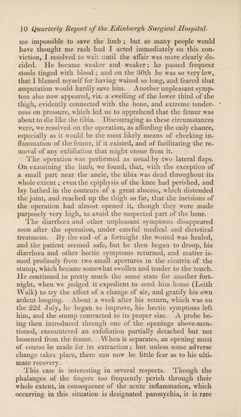 me impossible to save the limb ; but as many people would have thought me rash had I acted immediately on this con¬ viction, I resolved to wait until the affair was more clearly de¬ cided. He became weaker and weaker; he passed frequent stools tinged with blood ; and on the 30th he was so very low, that I blamed myself for having waited so long, and feared that amputation would hardly save him. Another unpleasant symp¬ tom also now appeared, viz. a swelling of the lower third of the thigh, evidently connected with the bone, and extreme tender¬ ness on pressure, which led us to apprehend that the femur was about to die like the tibia. Discouraging as these circumstances were, we resolved on the operation, as affording the only chance, especially as it would be the most likely means of checking in¬ flammation of the femur, if it existed, and of facilitating the re¬ moval of any exfoliation that might ensue from it. The operation was performed as usual by two lateral flaps. On examining the limb, we found, that, with the exception of a small part near the ancle, the tibia was dead throughout its whole extent; even the epiphysis of the knee had perished, and lay bathed in the contents of a great abscess, which distended the joint, and reached up the thigh so far, that the incisions of the operation had almost opened it, though they were made purposely very high, to avoid the suspected part of the bone. The diarrhoea and other unpleasant symptoms disappeared soon after the operation, under careful medical and dietetical treatment. 15y the end of a fortnight the wound was healed, and the patient seemed safe, but he then began to droop, his diarrhoea and other hectic symptoms returned, and matter is¬ sued profusely from two small apertures in the cicatrix of the stump, which became somewhat swollen and tender to the touch. He continued in pretty much the same state for another fort¬ night, when we judged it expedient to send him home (Leith Walk) to try the effect of a change of air, and gratify his own ardent longing. About a week after his return, which was on the 22d duly, he began to improve, his hectic symptoms left him, and the stump contracted to its proper size. A probe be¬ ing then introduced through one of the openings above-men¬ tioned, encountered an exfoliation partially detached but not loosened from the femur. When it separates, an opening must of course be made for its extraction; but unless some adverse change takes place, there can now be little fear as to his ulti¬ mate recovery. This case is interesting in several respects. Though the phalanges of the fingers too frequently perish through their whole extent, in consequence of the acute inflammation, which occurring in this situation is designated paronychia, it is rare