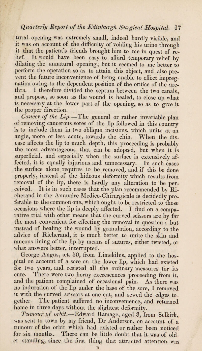 tural opening was extremely small, indeed hardly visible, and it was on account of the difficulty of voiding his urine through it that the patient’s friends brought him to me in quest of re¬ lief. It would have been easy to afford temporary relief by dilating the unnatural opening; but it seemed to me better to perform the operation so as to attain this object, and also pre¬ vent the future inconvenience of being unable to effect impreg¬ nation owing to the dependent position of the orifice of the ure¬ thra. I therefore divided the septum between the two canals, and propose, so soon as the wound is healed, to close up what is necessary at the lower part of the opening, so as to give it the proper direction. Cancer of the Lip.—The general or rather invariable plan of removing cancerous sores of the lip followed in this country is to include them in two oblique incisions, which unite at an angle, more or less acute, towards the chin. When the dis¬ ease affects the lip to much depth, this proceeding is probably the most advantageous that can be adopted, but when it is superficial, and especially when the surface is extensively af¬ fected, it is equally injurious and unnecessary. In such cases the surface alone requires to be removed, and if this be done properly, instead of the hideous deformity which results from removal of the lip, there is hardly any alteration to be per¬ ceived. It is in such cases that the plan recommended by Ri- cherand in the Annuaire Medico-Chirurgicale is decidedly pre¬ ferable to the common one, which ought to be restricted to those occasions where the lip is deeply affected. I find on a compa¬ rative trial with other means that the curved scissors are by far the most convenient for effecting the removal in question ; but instead of healing the wound by granulation, according to the advice of Richerand, it is much better to unite the skin and mucous lining of the lip by means of sutures, either twisted, or what answers better, interrupted. George Angus, set. 50, from Limekilns, applied to the hos¬ pital on account of a sore on the lower lip, which had existed for two years, and resisted all the ordinary measures for its cure. There were two horny excrescences proceeding from it, and the patient complained of occasional pain. As there was no induration of the lip under the base of the sore, I removed it with the curved scissors at one cut, and sewed the edges to¬ gether. The patient suffered no inconvenience, and returned home in three days without the slightest deformity. Tumour of orbit.—Edward Ramage, aged 3, from Selkirk, was sent to town by my friend, Dr Anderson, on account of a tumour of the orbit which had existed or rather been noticed for six months. There can be little doubt that it was of old¬ er standing, since the first thing that attracted attention was B