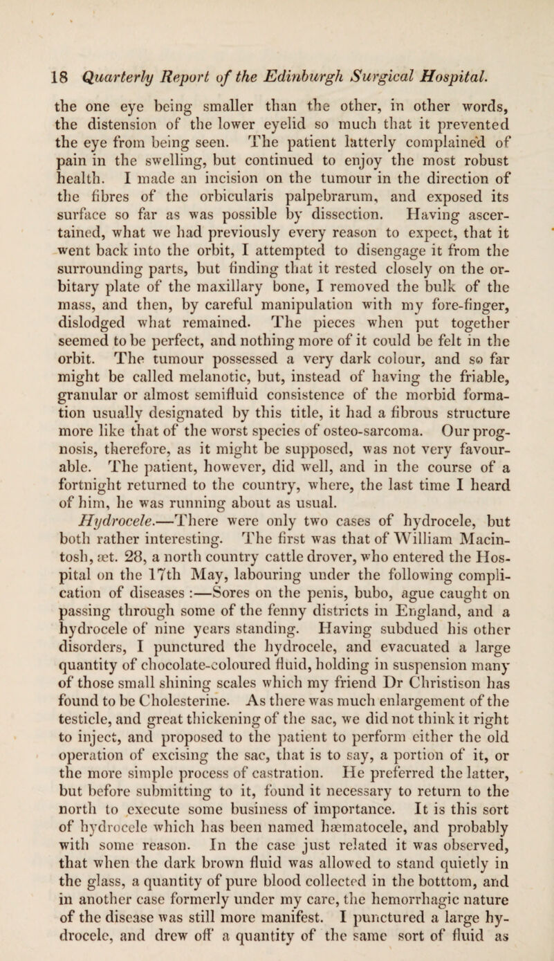 the one eye being smaller than the other, in other words, the distension of the lower eyelid so much that it prevented the eye from being seen. The patient latterly complaine'd of pain in the swelling, but continued to enjoy the most robust health. I made an incision on the tumour in the direction of the fibres of the orbicularis palpebrarum, and exposed its surface so far as was possible by dissection. Having ascer¬ tained, what we had previously every reason to expect, that it went back into the orbit, I attempted to disengage it from the surrounding parts, but finding that it rested closely on the or¬ bitary plate of the maxillary bone, I removed the bulk of the mass, and then, by careful manipulation with my fore-finger, dislodged what remained. The pieces when put together seemed to be perfect, and nothing more of it could be felt in the orbit. The tumour possessed a very dark colour, and so far might be called melanotic, but, instead of having the friable, granular or almost semifluid consistence of the morbid forma¬ tion usually designated by this title, it had a fibrous structure more like that of the worst species of osteo-sarcoma. Our prog¬ nosis, therefore, as it might be supposed, was not very favour¬ able. The patient, however, did well, and in the course of a fortnight returned to the country, where, the last time I heard of him, he was running about as usual. Hydrocele.—There were only two cases of hydrocele, but both rather interesting. The first was that of William Macin¬ tosh, jet. 28, a north country cattle drover, who entered the Hos¬ pital on the 17th May, labouring under the following compli¬ cation of diseases :—Sores on the penis, bubo, ague caught on passing through some of the fenny districts in England, and a hydrocele of nine years standing. Having subdued his other disorders, I punctured the hydrocele, and evacuated a large quantity of chocolate-coloured fluid, holding in suspension many of those small shining scales which my friend Dr Christison has found to be Cholesterine. As there was much enlargement of the testicle, and great thickening of the sac, we did not think it right to inject, and proposed to the patient to perform either the old operation of excising the sac, that is to say, a portion of it, or the more simple process of castration. He preferred the latter, but before submitting to it, found it necessary to return to the north to execute some business of importance. It is this sort of hydrocele which lias been named hsematocele, and probably with some reason. In the case just related it was observed, that when the dark brown fluid was allowed to stand quietly in the glass, a quantity of pure blood collected in the botttom, and in another case formerly under my care, the hemorrhagic nature of the disease was still more manifest. I punctured a large hy¬ drocele, and drew off a quantity of the same sort of fluid as