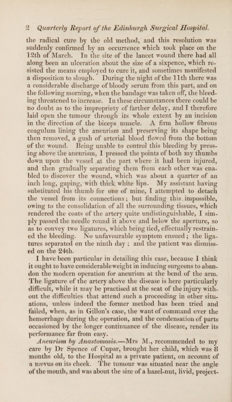 the radical cure by the old method, and this resolution was suddenly confirmed by an occurrence which took place on the 12th of March. In the site of the lancet wound there had all along been an ulceration about the size of a sixpence, which re¬ sisted the means employed to cure it, and sometimes manifested a disposition to slough. During the night of the 11th there was a considerable discharge of bloody serum from this part, and on the following morning, when the bandage was taken off*, the bleed¬ ing threatened to increase. In these circumstances there could be no doubt as to the impropriety of farther delay, and I therefore laid open the tumour through its whole extent by an incision in the direction of the biceps muscle. A firm hollow fibrous coagulum lining the aneurism and preserving its shape being then removed, a gush of arterial blood flowed from the bottom of the wound. Being unable to control this bleeding by press¬ ing above the aneurism, I pressed the points of both my thumbs down upon the vessel at the part where it had been injured, and then gradually separating them from each other was ena¬ bled to discover the wound, which was about a quarter of an inch long, gaping, with thick white lips. My assistant having substituted his thumb for one of mine, I attempted to detach the vessel from its connections; but finding this impossible, owing to the consolidation of all the surrounding tissues, which rendered the coats of the artery quite undistinguishable, I sim¬ ply passed the needle round it above and below the aperture, so as to convey two ligatures, which being tied, effectually restrain¬ ed the bleeding. No unfavourable symptom ensued ; the liga¬ tures separated on the ninth day ; and the patient was dismiss¬ ed on the 24th. I have been particular in detailing this case, because I think it ought to have considerableweight in inducing surgeons to aban¬ don the modern operation for aneurism at the bend of the arm. The ligature of the artery above the disease is here particularly difficult, while it may be practised at the seat of the injury with¬ out the difficulties that attend such a proceeding in other situ¬ ations, unless indeed the former method has been tried and failed, when, as in Gillon’s case, the want of command over the hemorrhage during the operation, and the condensation of parts occasioned by the longer continuance of the disease, render its performance far from easy. Aneurism by Anastomosis.—Mrs M., recommended to my care by Dr Spence of Cupar, brought her child, which was 8 months old, to the Hospital as a private patient, on account of a nnevus on its cheek. The tumour was situated near the angle of the mouth, and was about the size of a hazel-nut, livid, project-