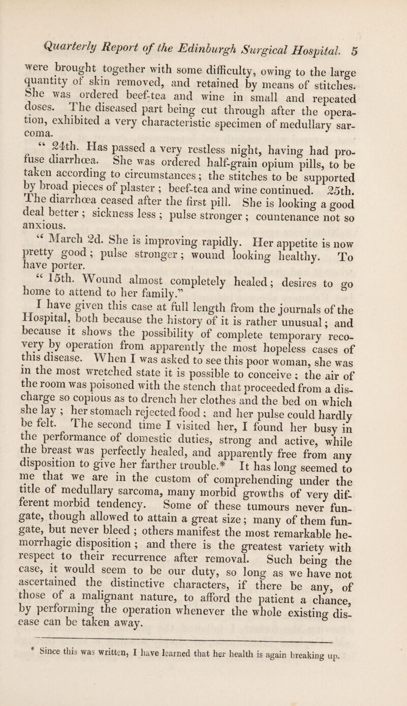 were brought together with some difficulty, owing to the large quantity of skin removed, and retained by means of stitches, ^he was ordered beef-tea and wine in small and repeated doses. The diseased part being cut through after the opera¬ tion, exhibited a very characteristic specimen of medullary sar¬ coma. J ? <4 ~4th. lias passed a very restless night, having had pro¬ fuse diarrhoea. She was ordered half-grain opium pills, to be taken according to circumstances; the stitches to be supported rST 010ac^ pi0ces or plaster ; beef-tea and wine continued. 25th. Ihe diarrhoea ceased after the first pill. She is looking a good c eal better ; sickness less ; pulse stronger ; countenance not so anxious. Match 2d. She is improving rapidly. Her appetite is now pretty good ; pulse stronger; wound looking healthy. To have porter. J 15th. Wound almost completely healed; desires to o'o home to attend to her family.” I have given this case at full length from the journals of the Hospital, both because the history of it is rather unusual; and because it shows the possibility of complete temporary reco- very by operation from apparently the most hopeless cases of tms disease. When I was asked to see this poor woman, she was m the most wretched state it is possible to conceive ; the air of the room was poisoned with the stench that proceeded from a dis¬ charge so copious as to drench her clothes and the bed on which she lay ; her stomach rejected food ; and her pulse could hardly be felt. The second time I visited her, I found her busy in tne performance of domestic duties, strong and active, while the breast was perfectly healed, and apparently free from any disposition to give her farther trouble* It has long seemed to me that we are in the custom of comprehending under the title of medullary sarcoma, many morbid growths of very dif- feient morbid tendency. Some of these tumours never fun- gate, though allowed to attain a great size; many of them fun- gate, but never bleed ; others manifest the most remarkable he¬ morrhagic disposition ; and there is the greatest variety with respect to their recurrence after removal. Such being the case, it would seem to be our duty, so long as we have not ascertained the distinctive characters, if there be any, of those of a malignant nature, to afford the patient a chance by performing the operation whenever the whole existing dis¬ ease can be taken away. & * Since this was written, I have learned that her health is again breaking up,