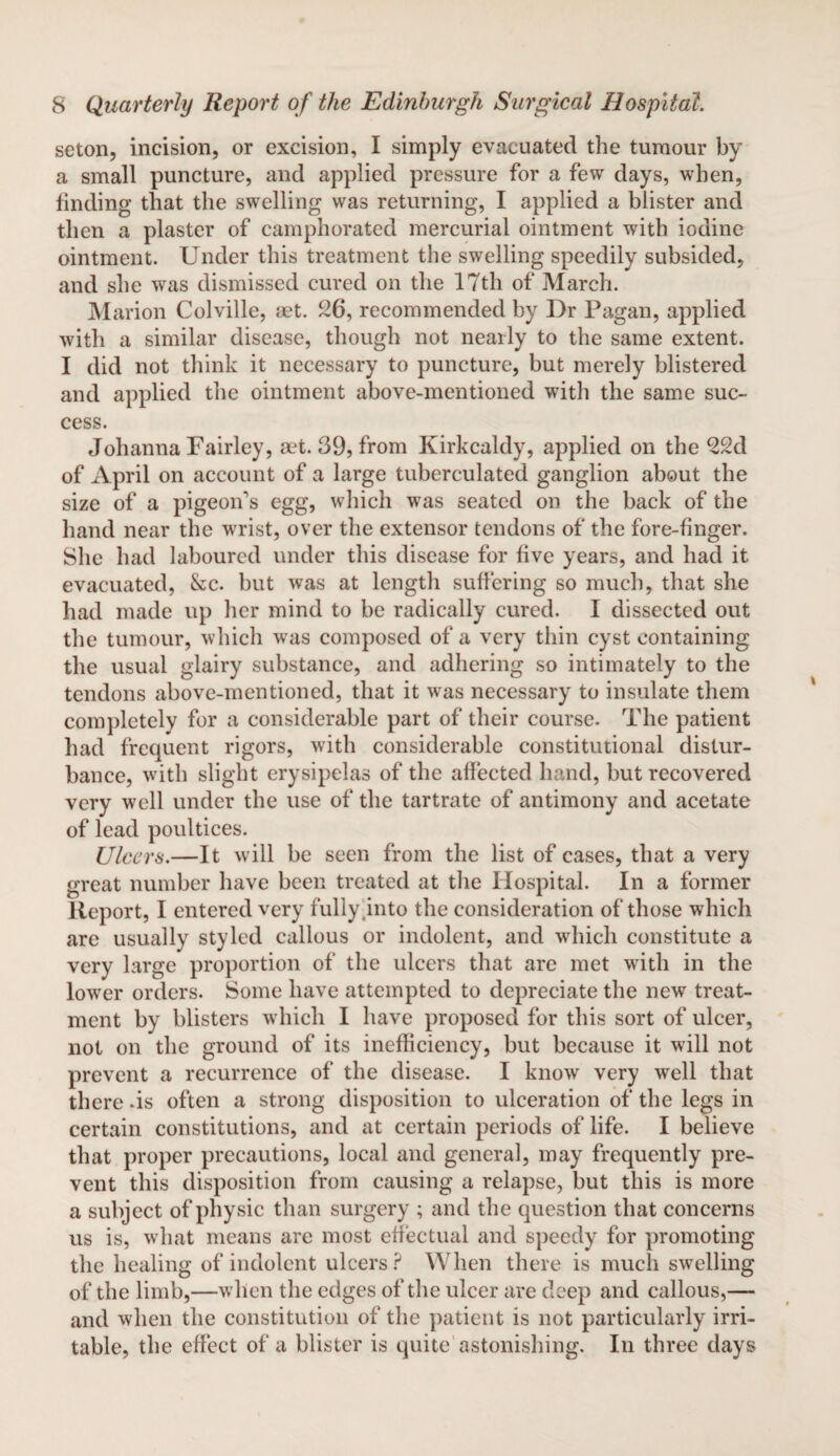 seton, incision, or excision, I simply evacuated the tumour by a small puncture, and applied pressure for a few days, when, finding that the swelling was returning, I applied a blister and then a plaster of camphorated mercurial ointment with iodine ointment. Under this treatment the swelling speedily subsided, and she was dismissed cured on the 17th of March. Marion Colville, aet. 26, recommended by Dr Pagan, applied with a similar disease, though not nearly to the same extent. I did not think it necessary to puncture, but merely blistered and applied the ointment above-mentioned with the same suc¬ cess. Johanna Fairley, aet. 39, from Kirkcaldy, applied on the 22d of April on account of a large tuberculated ganglion about the size of a pigeoifs egg, which was seated on the back of the hand near the wrist, over the extensor tendons of the fore-finger. She had laboured under this disease for five years, and had it evacuated, &c. but was at length suffering so much, that she had made up her mind to be radically cured. I dissected out the tumour, which was composed of a very thin cyst containing the usual glairy substance, and adhering so intimately to the tendons above-mentioned, that it was necessary to insulate them completely for a considerable part of their course. The patient had frequent rigors, with considerable constitutional distur¬ bance, with slight erysipelas of the affected hand, but recovered very well under the use of the tartrate of antimony and acetate of lead poultices. Ulcers.—It will be seen from the list of cases, that a very great number have been treated at the Hospital. In a former Report, I entered very fully.into the consideration of those which are usually styled callous or indolent, and which constitute a very large proportion of the ulcers that are met with in the lower orders. Some have attempted to depreciate the new treat¬ ment by blisters which I have proposed for this sort of ulcer, not on the ground of its inefficiency, but because it will not prevent a recurrence of the disease. I know very well that there .is often a strong disposition to ulceration of the legs in certain constitutions, and at certain periods of life. I believe that proper precautions, local and general, may frequently pre¬ vent this disposition from causing a relapse, but this is more a subject of physic than surgery ; and the question that concerns us is, what means are most effectual and speedy for promoting the healing of indolent ulcers? When there is much swelling of the limb,—when the edges of the ulcer are deep and callous,— and when the constitution of the patient is not particularly irri¬ table, the effect of a blister is quite astonishing. In three days