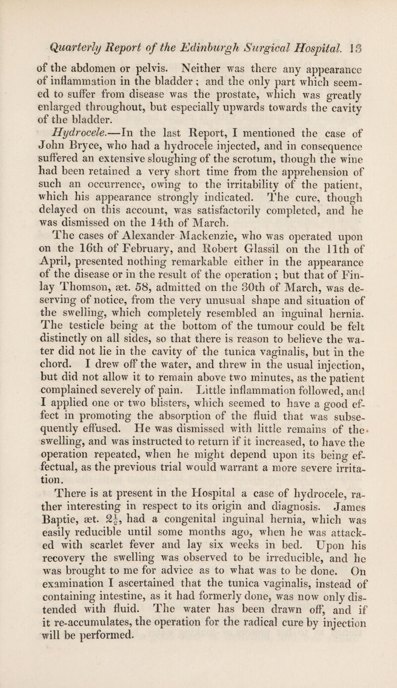 of the abdomen or pelvis. Neither was there any appearance of inflammation in the bladder; and the only part which seem¬ ed to suffer from disease was the prostate, which was greatly enlarged throughout, but especially upwards towards the cavity of the bladder. Hydrocele.-—In the last Report, I mentioned the case of John Bryce, who had a hydrocele injected, and in consequence suffered an extensive sloughing of the scrotum, though the wine had been retained a very short time from the apprehension of such an occurrence, owing to the irritability of the patient, which his appearance strongly indicated. The cure, though delayed on this account, wTas satisfactorily completed, and he was dismissed on the 14th of March. The cases of Alexander Mackenzie, who was operated upon on the 16th of February, and Robert Glassil on the 11th of April, presented nothing remarkable either in the appearance of the disease or in the result of the operation ; but that of Fin¬ lay Thomson, get. 58, admitted on the 30th of March, was de¬ serving of notice, from the very unusual shape and situation of the swelling, which completely resembled an inguinal hernia. The testicle being at the bottom of the tumour could be felt distinctly on all sides, so that there is reason to believe the wa¬ ter did not lie in the cavity of the tunica vaginalis, but in the chord. I drew off the water, and threw in the usual injection, but did not allow it to remain above two minutes, as the patient complained severely of pain. Little inflammation followed, and I applied one or two blisters, which seemed to have a good ef¬ fect in promoting the absorption of the fluid that was subse¬ quently effused. He was dismissed with little remains of the* swelling, and was instructed to return if it increased, to have the operation repeated, when he might depend upon its being ef¬ fectual, as the previous trial would warrant a more severe irrita¬ tion. There is at present in the Hospital a case of hydrocele, ra¬ ther interesting in respect to its origin and diagnosis. James Baptie, get. £§, had a congenital inguinal hernia, which was easily reducible until some months ago, when he was attack¬ ed with scarlet fever and lay six weeks in bed. Upon his recovery the swelling was observed to be irreducible, and he was brought to me for advice as to what was to be done. On examination I ascertained that the tunica vaginalis, instead of containing intestine, as it had formerly done, was now only dis¬ tended with fluid. The water has been drawn off', and if it re-accumulates, the operation for the radical cure by injection will be performed.