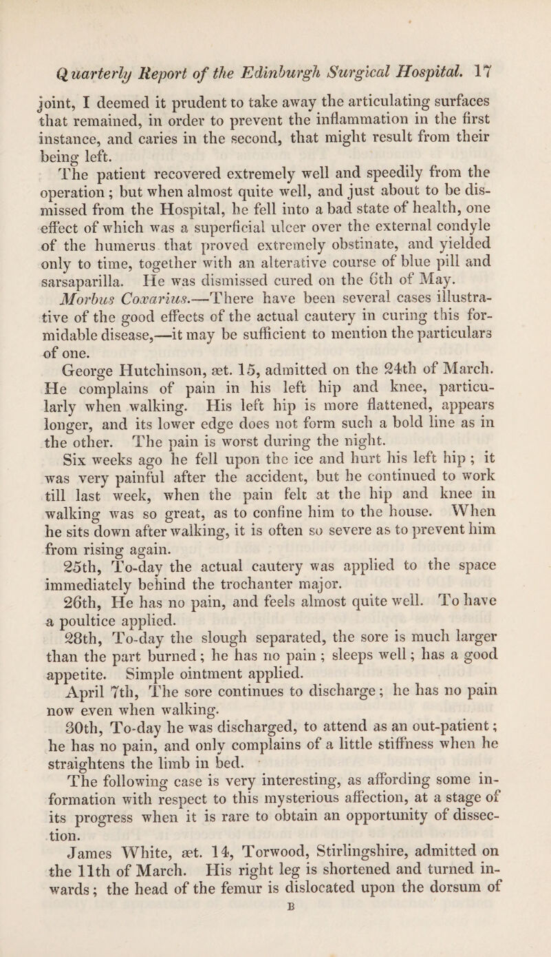 joint, I deemed it prudent to take away the articulating surfaces that remained, in order to prevent the inflammation in the first instance, and caries in the second, that might result from their being left. The patient recovered extremely well and speedily from the operation ; but when almost quite well, and just about to be dis¬ missed from the Hospital, he fell into a bad state of health, one effect of which was a superficial ulcer over the external condyle of the humerus that proved extremely obstinate, and yielded only to time, together with an alterative course of blue pill and sarsaparilla. He was dismissed cured on the 6th of May. Morbus Coxarius.—There have been several cases illustra¬ tive of the good effects of the actual cautery in curing this for¬ midable disease,—it may be sufficient to mention the particulars of one. George Hutchinson, set. 15, admitted on the 24th of March. He complains of pain in his left hip and knee, particu¬ larly when walking. His left hip is more flattened, appears longer, and its lower edge does not form such a bold line as in the other. The pain is worst during the night. Six weeks ago he fell upon the ice and hurt his left hip ; it was very painful after the accident, but he continued to work till last week, when the pain felt at the hip and knee in walking was so great, as to confine him to the house. W hen he sits down after walking, it is often so severe as to prevent him from rising again. 25th, To-day the actual cautery was applied to the space immediately behind the trochanter major. 26th, He has no pain, and feels almost quite well. To have n, poultice applied. 28th, To-day the slough separated, the sore is much larger than the part burned; he has no pain; sleeps well; has a good appetite. Simple ointment applied. April 7th, The sore continues to discharge; he has no pain now even when walking. 30th, To-day he was discharged, to attend as an out-patient; he has no pain, and only complains of a little stiffness when he straightens the limb in bed. The following case is very interesting, as affording some in¬ formation with respect to this mysterious affection, at a stage of its progress when it is rare to obtain an opportunity of dissec¬ tion. James White, set. 14, Torwood, Stirlingshire, admitted on the 11th of March. His right leg is shortened and turned in¬ wards ; the head of the femur is dislocated upon the dorsum of B