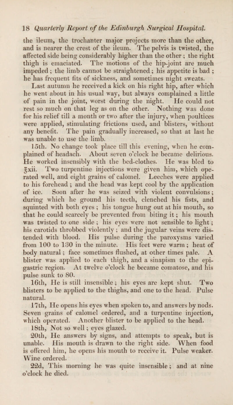 the ileum, the trochanter major projects more than the other, and is nearer the crest of the ileum. The pelvis is twisted, the affected side being considerably higher than the other ; the right thigh is emaciated. The motions of the hip-joint are much impeded; the limb cannot be straightened; his appetite is bad ; he has frequent fits of sickness, and sometimes night sweats. Last autumn he received a kick on his right hip, after which he went about in his usual way, but always complained a little of pain in the joint, worst during the night. He could not rest so much on that leg as on the other. Nothing was done for his relief till a month or two after the injury, when poultices were applied, stimulating frictions used, and blisters, without any benefit. The pain gradually increased, so that at last he was unable to use the limb. 15th. No change took place till this evening, when he com¬ plained of headach. About seven o’clock he became delirious. He worked insensibly with the bed-clothes. He was bled to §xii. Two turpentine injections were given him, which ope¬ rated well, and eight grains of calomel. Leeches were applied to his forehead ; and the head was kept cool by the application of ice. Soon after he was seized with violent convulsions; during which he ground his teeth, clenched his fists, and squinted with both eyes ; his tongue hung out at his mouth, so that he could scarcely be prevented from biting it; his mouth was twisted to one side ; his eyes were not sensible to light; his carotids throbbed violently ; and the jugular veins were dis¬ tended with blood. His pulse during the paroxysms varied from 100 to 100 in the minute. His feet were warm; heat of body natural; face sometimes flushed, at other times pale. A blister was applied to each thigh, and a sinapism to the epi¬ gastric region. At twelve o’clock he became comatose, and his pulse sunk to 80. 16th, He is still insensible; his eyes are kept shut. Two blisters to be applied to the thighs, and one to the head. Pulse natural. 17th, He opens his eyes when spoken to, and answers by nods. Seven grains of calomel ordered, and a turpentine injection, which operated. Another blister to be applied to the head. 18th, Not so well; eyes glazed. 20th, He answers by signs, and attempts to speak, but is unable. His mouth is drawn to the right side. When food is offered him, he opens his mouth to receive it. Pulse weaker. Wine ordered. 22d, This morning he was quite insensible; and at nine o’clock he died.