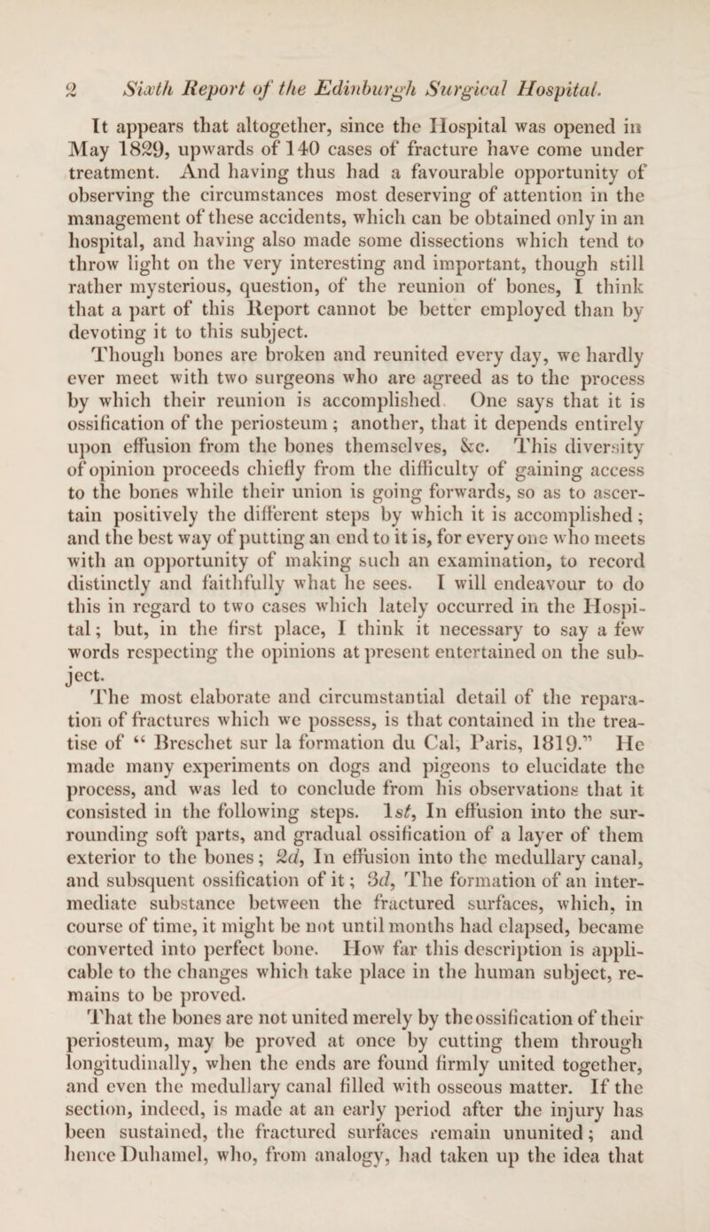 It appears that altogether, since the Hospital was opened in May 1829, upwards of 140 cases of fracture have come under treatment. And having thus had a favourable opportunity of observing the circumstances most deserving of attention in the management of these accidents, which can be obtained only in an hospital, and having also made some dissections which tend to throw light on the very interesting and important, though still rather mysterious, question, of the reunion of bones, I think that a part of this lleport cannot be better employed than by devoting it to this subject. Though bones are broken and reunited every day, we hardly ever meet with two surgeons who are agreed as to the process by which their reunion is accomplished One says that it is ossification of the periosteum ; another, that it depends entirely upon effusion from the bones themselves, &c. This diversity of opinion proceeds chiefly from the difficulty of gaining access to the bones while their union is going forwards, so as to ascer¬ tain positively the different steps by which it is accomplished; and the best way of putting an end to it is, for everyone who meets with an opportunity of making such an examination, to record distinctly and faithfully what he sees. I will endeavour to do this in regard to two cases which lately occurred in the Hospi¬ tal ; but, in the first place, I think it necessary to say a few words respecting the opinions at present entertained on the sub¬ ject. The most elaborate and circumstantial detail of the repara¬ tion of fractures which we possess, is that contained in the trea¬ tise of “ Breschet sur la formation du Cal, Paris, 1819.” lie made many experiments on dogs and pigeons to elucidate the process, and was led to conclude from his observations that it consisted in the following steps. ls£, In effusion into the sur¬ rounding soft parts, and gradual ossification of a layer of them exterior to the bones; 2d, In effusion into the medullary canal, and subsquent ossification of it; 3d, The formation of an inter¬ mediate substance between the fractured surfaces, which, in course of time, it might be not until months had elapsed, became converted into perfect bone. How far this description is appli¬ cable to the changes which take place in the human subject, re¬ mains to be proved. That the bones are not united merely by the ossification of their periosteum, may be proved at once by cutting them through longitudinally, when the ends are found firmly united together, and even the medullary canal filled with osseous matter. If the section, indeed, is made at an early period after the injury has been sustained, the fractured surfaces remain ununited; and hence Duhamel, who, from analogy, had taken up the idea that