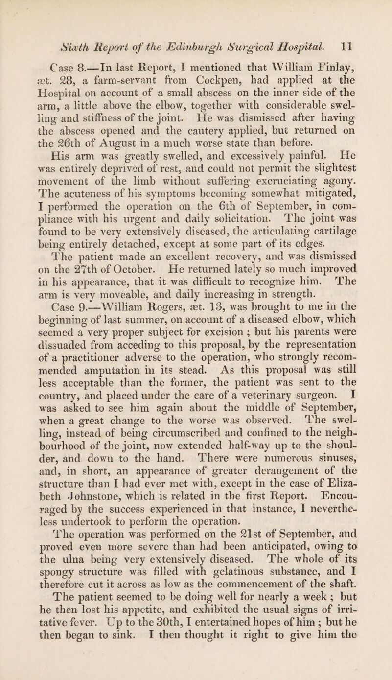 Case 8.—In last Report, I mentioned that William Finlay, set. 28, a farm-servant from Cockpen, had applied at the Hospital on account of a small abscess on the inner side of the arm, a little above the elbow, together with considerable swel¬ ling and stiffness of the joint. He was dismissed after having the abscess opened and the cautery applied, but returned on the 26th of August in a much worse state than before. His arm was greatly swelled, and excessively painful. He was entirely deprived of rest, and could not permit the slightest movement of the limb without suffering excruciating agony. The acuteness of his symptoms becoming somewhat mitigated, I performed the operation on the 6th of September, in com¬ pliance with his urgent and daily solicitation. The joint was found to be very extensively diseased, the articulating cartilage being entirely detached, except at some part of its edges. The patient made an excellent recovery, and was dismissed on the 27th of October. He returned lately so much improved in his appearance, that it was difficult to recognize him. The arm is very moveable, and daily increasing in strength. Case 9.—William Rogers, set. 13, was brought to me in the beginning of last summer, on account of a diseased elbow, which seemed a very proper subject for excision ; but his parents were dissuaded from acceding to this proposal, by the representation of a practitioner adverse to the operation, who strongly recom¬ mended amputation in its stead. As this proposal was still less acceptable than the former, the patient was sent to the country, and placed under the care of a veterinary surgeon. I was asked to see him again about the middle of September, when a great change to the worse was observed. The swel¬ ling, instead of being circumscribed and confined to the neigh¬ bourhood of the joint, now extended half-way up to the shoul¬ der, and down to the hand. There were numerous sinuses, and, in short, an appearance of greater derangement of the structure than I had ever met with, except in the case of Eliza¬ beth Johnstone, which is related in the first Report. Encou¬ raged by the success experienced in that instance, I neverthe¬ less undertook to perforin the operation. The operation was performed on the 21st of September, and proved even more severe than had been anticipated, owing to the ulna being very extensively diseased. The whole of its spongy structure was filled with gelatinous substance, and I therefore cut it across as low as the commencement of the shaft. The patient seemed to be doing well for nearly a week ; but he then lost his appetite, and exhibited the usual signs of irri¬ tative fever. Up to the 30th, I entertained hopes of him ; but he then began to sink. I then thought it right to give him the