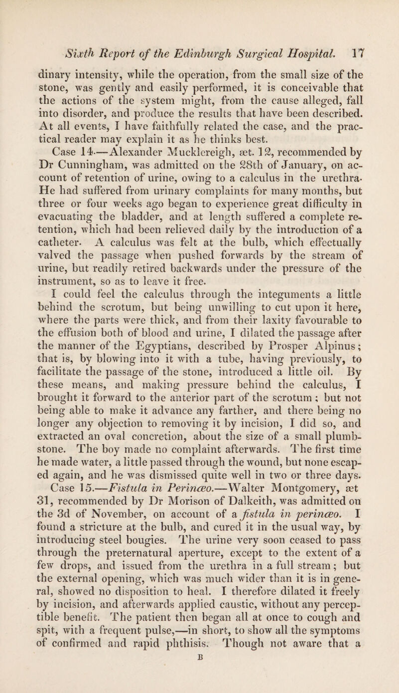 dinary intensity, while the operation, from the small size of the stone, was gently and easily performed, it is conceivable that the actions of the system might, from the cause alleged, fall into disorder, and produce the results that have been described. At all events, I have faithfully related the case, and the prac¬ tical reader may explain it as he thinks best. Case 14-—Alexander Mucklereigh, set. IS, recommended by Dr Cunningham, was admitted on the 28th of January, on ac¬ count of retention of urine, owing to a calculus in the urethra- He had suffered from urinary complaints for many months, but three or four weeks ago began to experience great difficulty in evacuating the bladder, and at length suffered a complete re¬ tention, which had been relieved daily by the introduction of a catheter. A calculus was felt at the bulb, which effectually valved the passage when pushed forwards by the stream of urine, but readily retired backwards under the pressure of the instrument, so as to leave it free. I could feel the calculus through the integuments a little behind the scrotum, but being unwilling to cut upon it here, where the parts were thick, and from their laxity favourable to the effusion both of blood and urine, I dilated the passage after the manner of the Egyptians, described by Prosper Alpinus; that is, by blowing into it with a tube, having previously, to facilitate the passage of the stone, introduced a little oil. By these means, and making pressure behind the calculus, I brought it forward to the anterior part of the scrotum ; but not being able to make it advance any farther, and there being no longer any objection to removing it by incision, I did so, and extracted an oval concretion, about the size of a small plumb- stone. The boy made no complaint afterwards. The first time he made water, a little passed through the wound, but none escap¬ ed again, and he was dismissed quite well in two or three days. Case 15.—-Fistula in Perinceo.—Walter Montgomery, set 31, recommended by Dr Morison of Dalkeith, was admitted on the 3d of November, on account of a fistula in perinceo. I found a stricture at the bulb, and cured it in the usual way, by introducing steel bougies. The urine very soon ceased to pass through the preternatural aperture, except to the extent of a few drops, and issued from the urethra in a full stream; but the external opening, which was much wider than it is in gene¬ ral, showed no disposition to heal. I therefore dilated it freely by incision, and afterwards applied caustic, without any percep¬ tible benefit. The patient then began all at once to cough and spit, with a frequent pulse,—in short, to show all the symptoms of confirmed and rapid phthisis. Though not aware that a E
