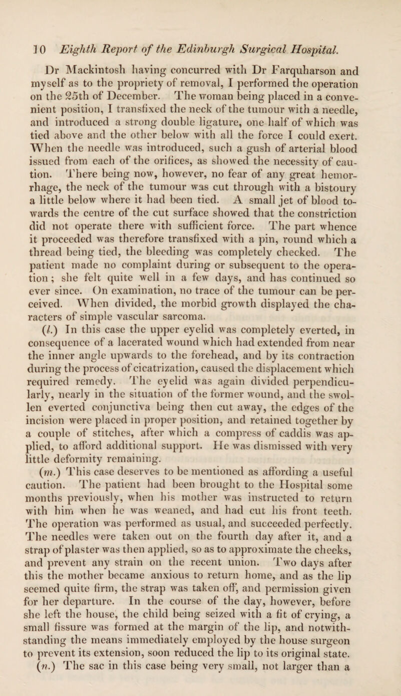 Dr Mackintosh having concurred with Dr Farquharson and myself as to the propriety of removal, I performed the operation on the 25th of December. The woman being placed in a conve¬ nient position, I transfixed the neck of the tumour with a needle, and introduced a strong double ligature, one half of which was tied above and the other below with all the force I could exert. When the needle was introduced, such a gush of arterial blood issued from each of the orifices, as showed the necessity of cau¬ tion. There being now, however, no fear of any great hemor¬ rhage, the neck of the tumour was cut through with a bistoury a little below where it had been tied. A small jet of blood to¬ wards the centre of the cut surface showed that the constriction did not operate there with sufficient force. The part whence it proceeded was therefore transfixed with a pin, round which a thread being tied, the bleeding was completely checked. The patient made no complaint during or subsequent to the opera¬ tion ; she felt quite well in a few days, and has continued so ever since. On examination, no trace of the tumour can be per¬ ceived. When divided, the morbid growth displayed the cha¬ racters of simple vascular sarcoma. (/.) In this case the upper eyelid was completely everted, in consequence of a lacerated wound which had extended from near the inner angle upwards to the forehead, and by its contraction during the process of cicatrization, caused the displacement which required remedy. The eyelid was again divided perpendicu¬ larly, nearly in the situation of the former wound, and the swol¬ len everted conjunctiva being then cut away, the edges of the incision wrere placed in proper position, and retained together by a couple of stitches, after which a compress of caddis was ap¬ plied, to afford additional support. He was dismissed with very little deformity remaining. (m.) This case deserves to be mentioned as affording a useful caution. The patient had been brought to the Hospital some months previously, wdien his mother was instructed to return with him when he w^as weaned, and had cut his front teeth. The operation wras performed as usual, and succeeded perfectly. The needles were taken out on the fourth day after it, and a strap of plaster was then applied, so as to approximate the cheeks, and prevent any strain on the recent union. Two days after this the mother became anxious to return home, and as the lip seemed quite firm, the strap was taken off', and permission given for her departure. In the course of the day, however, before she left the house, the child being seized with a fit of crying, a small fissure was formed at the margin of the lip, and notwith¬ standing the means immediately employed by the house surgeon to prevent its extension, soon reduced the lip to its original state. (r?.) The sac in this case being very small, not larger than a