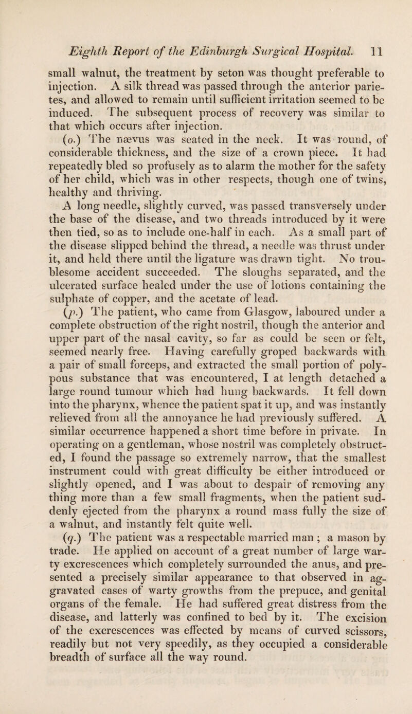 small walnut, the treatment by seton was thought preferable to injection. A silk thread was passed through the anterior parie- tes, and allowed to remain until sufficient irritation seemed to be induced. The subsequent process of recovery was similar to that which occurs after injection. (o.) The nsevus was seated in the neck. It was round, of considerable thickness, and the size of a crown piece. It had repeatedly bled so profusely as to alarm the mother for the safety of her child, which was in other respects, though one of twins, healthy and thriving. A long needle, slightly curved, was passed transversely under the base of the disease, and two threads introduced by it were then tied, so as to include one-half in each. As a small part of the disease slipped behind the thread, a needle was thrust under it, and held there until the ligature was drawn tight. No trou¬ blesome accident succeeded. The sloughs separated, and the ulcerated surface healed under the use of lotions containing the sulphate of copper, and the acetate of lead. (/-•) T ’he patient, who came from Glasgow, laboured under a complete obstruction of the right nostril, though the anterior and upper part of the nasal cavity, so far as could be seen or felt, seemed nearly free. Having carefully groped backwards with a pair of small forceps, and extracted the small portion of poly¬ pous substance that was encountered, I at length detached a large round tumour which had hung backwards. It fell down into the pharynx, whence the patient spat it up, and was instantly relieved from all the annoyance he had previously suffered. A similar occurrence happened a short time before in private. In operating on a gentleman, whose nostril was completely obstruct¬ ed, I found the passage so extremely narrow, that the smallest instrument could with great difficulty be either introduced or slightly opened, and I was about to despair of removing any thing more than a few small fragments, when the patient sud¬ denly ejected from the pharynx a round mass fully the size of a walnut, and instantly felt quite well. (q.) The patient was a respectable married man ; a mason by trade. He applied on account of a great number of large war¬ ty excrescences which completely surrounded the anus, and pre¬ sented a precisely similar appearance to that observed in ag¬ gravated cases of warty growths from the prepuce, and genital organs of the female. He had suffered great distress from the disease, and latterly was confined to bed by it. The excision of the excrescences was effected by means of curved scissors, readily but not very speedily, as they occupied a considerable breadth of surface all the way round.