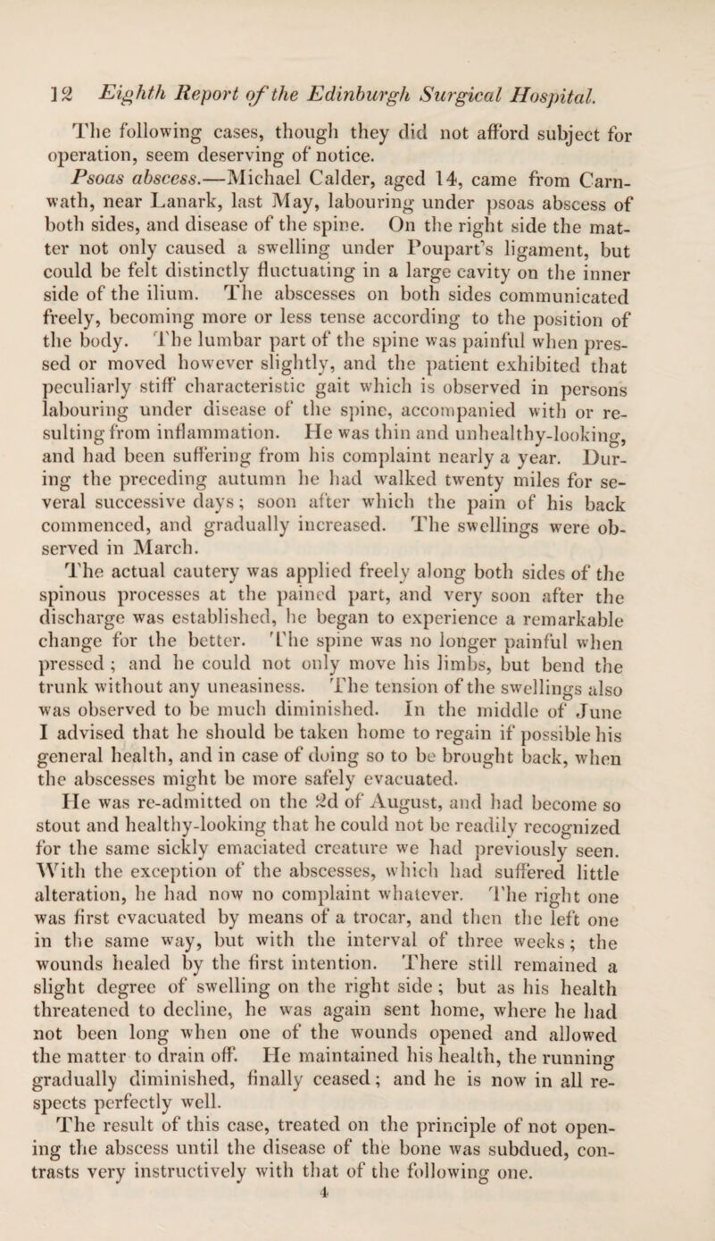 The following cases, though they did not afford subject for operation, seem deserving of notice. Psoas abscess.—Michael Cakler, aged 14, came from Carn- wath, near Lanark, last May, labouring under psoas abscess of both sides, and disease of the spine. On the right side the mat¬ ter not only caused a swelling under Pouparfs ligament, but could be felt distinctly fluctuating in a large cavity on the inner side of the ilium. The abscesses on both sides communicated freely, becoming more or less tense according to the position of the body. The lumbar part of the spine was painful when pres¬ sed or moved however slightly, and the patient exhibited that peculiarly stiff characteristic gait which is observed in persons labouring under disease of the spine, accompanied with or re¬ sulting from inflammation. He was thin and unhealthy-looking, and had been suffering from his complaint nearly a year. Dur¬ ing the preceding autumn he had walked twenty miles for se¬ veral successive days; soon after which the pain of his back commenced, and gradually increased. The swellings were ob¬ served in March. The actual cautery was applied freely along both sides of the spinous processes at the pained part, and very soon after the discharge was established, he began to experience a remarkable change for the better. 'The spine was no longer painful when pressed ; and he could not only move his limbs, but bend the trunk without any uneasiness. The tension of the swellings also was observed to be much diminished. In the middle of June I advised that he should be taken home to regain if possible his general health, and in case of doing so to be brought back, when the abscesses might be more safely evacuated. He was re-admitted on the 2d of August, and had become so stout and healthy-looking that he could not be readily recognized for the same sickly emaciated creature we had previously seen. With the exception of the abscesses, which had suffered little alteration, he had now no complaint whatever. The right one was first evacuated by means of a trocar, and then the left one in the same way, but with the interval of three weeks; the wounds healed by the first intention. There still remained a slight degree of swelling on the right side ; but as his health threatened to decline, he was again sent home, where he had not been long when one of the wounds opened and allowed the matter to drain off. He maintained his health, the running' * O gradually diminished, finally ceased; and he is now in all re¬ spects perfectly well. The result of this case, treated on the principle of not open¬ ing the abscess until the disease of the bone was subdued, con¬ trasts very instructively with that of the following one. 4