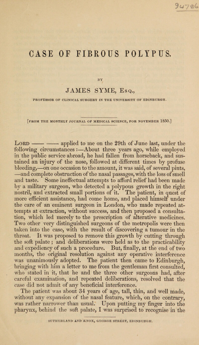 CASE OF FIBROUS POLYPUS. BY JAMES SYME, Esq., PROFESSOR OF CLINICAL SURGERY IN THE UNIVERSITY OF EDINBURGH. [FROM THE MONTHLY JOURNAL OF MEDICAL SCIENCE, FOR NOVEMBER 1850.] Lord ——-applied to me on the 29th of June last, under the following circumstances About three years ago, while employed in the public service abroad, he had fallen from horseback, and sus¬ tained an injury of the nose, followed at different times by profuse bleeding,—on one occasion to the amount, it was said, of several pints, —and complete obstruction of the nasal passages, with the loss of smell and taste. Some ineffectual attempts to afford relief had been made by a military surgeon, who detected a polypous growth in the right nostril, and extracted small portions of it. The patient, in quest of more efficient assistance, had come home, and placed himself under the care of an eminent surgeon in London, who made repeated at¬ tempts at extraction, without success, and then proposed a consulta¬ tion, which led merely to the prescription of alterative medicines. Two other very distinguished surgeons of the metropolis were then taken into the case, with the result of discovering a tumour in the throat. It was proposed to remove this growth by cutting through the soft palate ; and deliberations were held as to the practicability and expediency of such a procedure. But, finally, at the end of two months, the original resolution against any operative interference was unanimously adopted. The patient then came to Edinburgh, bringing with him a letter to me from the gentleman first consulted, who stated in it, that he and the three other surgeons had, after careful examination, and repeated deliberations, resolved that the case did not admit of any beneficial interference. The patient was about 34 years of age, tall, thin, and well made, without any expansion of the nasal feature, which, on the contrary, was rather narrower than usual. Upon putting my finger into the pharynx, behind the soft palate, I was surprised to recognise in the SUTHERLAND AND KNOX, GEORGE STREET, EDINBURGH.