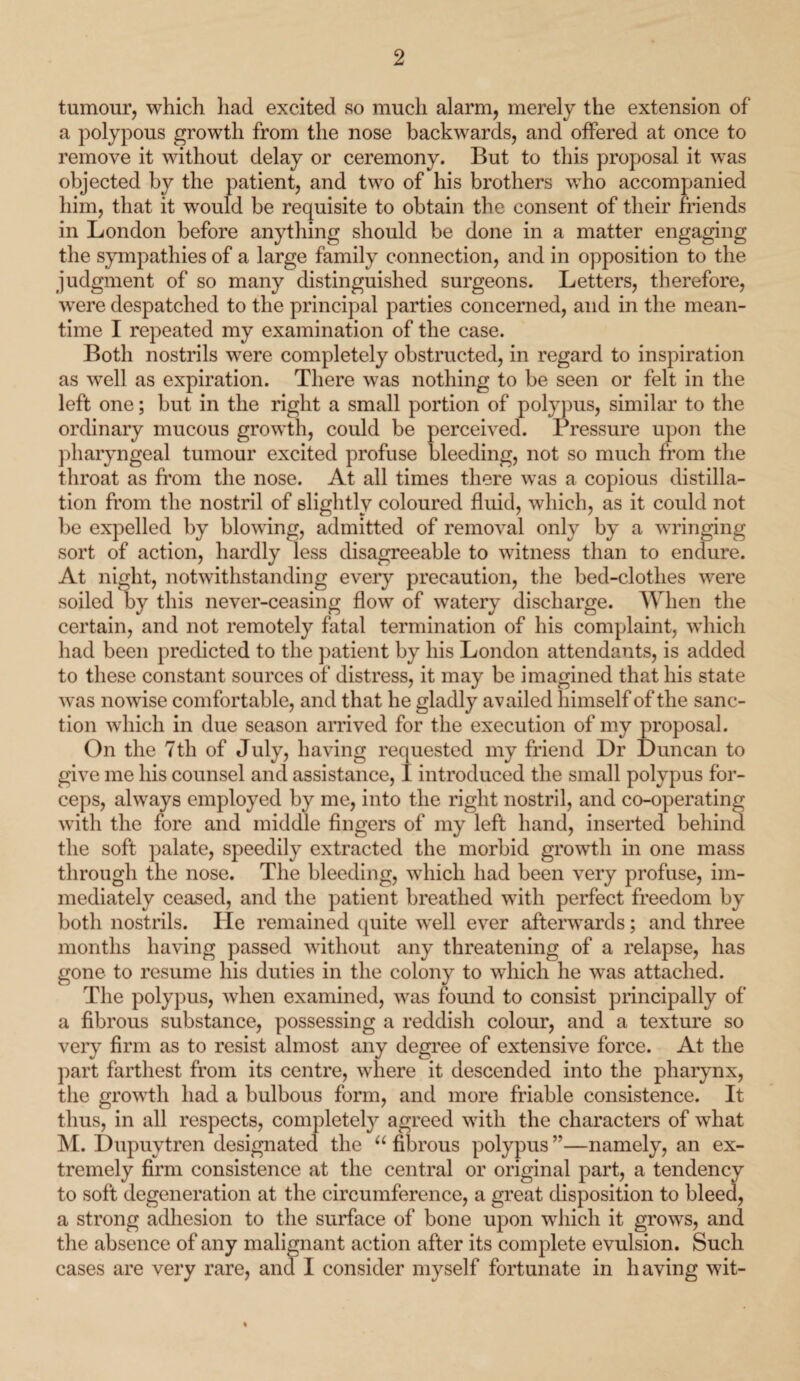 tumour, which had excited so much alarm, merely the extension of a polypous growth from the nose backwards, and offered at once to remove it without delay or ceremony. But to this proposal it was objected by the patient, and two of his brothers who accompanied him, that it would be requisite to obtain the consent of their friends in London before anything should be done in a matter engaging the sympathies of a large family connection, and in opposition to the judgment of so many distinguished surgeons. Letters, therefore, were despatched to the principal parties concerned, and in the mean¬ time I repeated my examination of the case. Both nostrils were completely obstructed, in regard to inspiration as well as expiration. There was nothing to be seen or felt in the left one; but in the right a small portion of polypus, similar to the ordinary mucous growth, could be perceived. Pressure upon the pharyngeal tumour excited profuse bleeding, not so much from the throat as from the nose. At all times there was a copious distilla¬ tion from the nostril of slightly coloured fluid, which, as it could not be expelled by blowing, admitted of removal only by a wringing sort of action, hardly less disagreeable to witness than to endure. At night, notwithstanding every precaution, the bed-clotlies were soiled by this never-ceasing flow of watery discharge. When the certain, and not remotely fatal termination of his complaint, which had been predicted to the patient by his London attendants, is added to these constant sources of distress, it may be imagined that his state was nowise comfortable, and that he gladly availed himself of the sanc¬ tion which in due season arrived for the execution of my proposal. On the 7th of July, having requested my friend Dr Duncan to give me his counsel and assistance, I introduced the small polypus for¬ ceps, always employed by me, into the right nostril, and co-operating with the fore and middle fingers of my left hand, inserted behind the soft palate, speedily extracted the morbid growth in one mass through the nose. The bleeding, which had been very profuse, im¬ mediately ceased, and the patient breathed with perfect freedom by both nostrils. He remained quite well ever afterwards; and three months having passed without any threatening of a relapse, has gone to resume his duties in the colony to which he was attached. The polypus, when examined, was found to consist principally of a fibrous substance, possessing a reddish colour, and a texture so very firm as to resist almost any degree of extensive force. At the part farthest from its centre, where it descended into the pharynx, the growth had a bulbous form, and more friable consistence. It thus, in all respects, completely agreed with the characters of what M. Dupuytren designated the “ fibrous polypus ”—namely, an ex¬ tremely firm consistence at the central or original part, a tendency to soft degeneration at the circumference, a great disposition to bleed, a strong adhesion to the surface of bone upon which it grows, and the absence of any malignant action after its complete evulsion. Such cases are very rare, and I consider myself fortunate in having wit-