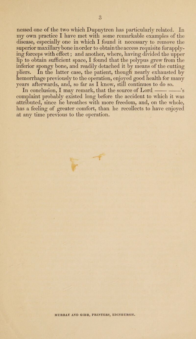 nessed one of the two which Dupuytren has particularly related. In my own practice I have met with some remarkable examples of the disease, especially one in which I found it necessary to remove the superior maxillary bone in order to obtain the access requisite for apply¬ ing forceps with effect; and another, where, having divided the upper lip to obtain sufficient space, I found that the polypus grew from the inferior spongy bone, and readily detached it by means of the cutting pliers. In the latter case, the patient, though nearly exhausted by hemorrhage previously to the operation, enjoyed good health for many years afterwards, and, so far as I know, still continues to do so. In conclusion, I may remark, that the source of Lord-’s complaint probably existed long before the accident to which it was attributed, since he breathes with more freedom, and, on the whole, has a feeling of greater comfort, than he recollects to have enjoyed at any time previous to the operation. T MURRAY AND GIBB, PRINTERS, EDINBURGH.