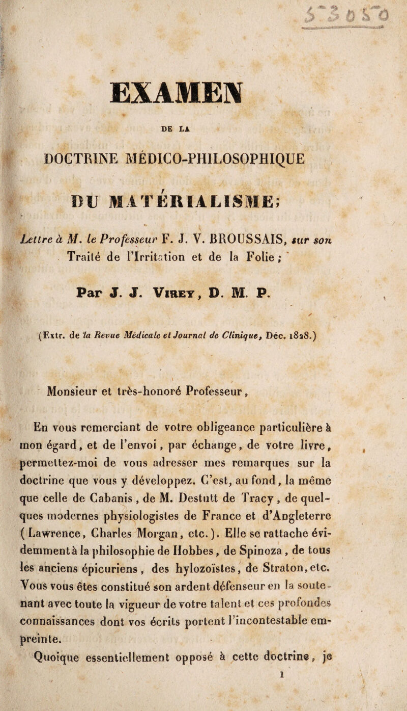 ,# m , ;J kT &s& ii iK^ÉiitixwMytynffry EXAMEN 1 < w/«, y x -.*»'* V * .. w _ - \ DE LA. DOCTRINE MÉDICO-PHILOSOPHIQUE DU MATÉRIALISME; «* * Lettre à M. le Professeur F. J. V. BROUSSAIS, sur son Traité de l’Irritation et de la Folie; Par J. J. Virey, D. M. P. ✓ (Fxtr. de la Revue Médicale et Journal de Clinique, Déc. 1828.) \ _• ' iy \ Monsieur et très-honoré Professeur, En vous remerciant de votre obligeance particulière à mon égard, et de l’envoi, par échange, de votre livre, permettez-moi de vous adresser mes remarques sur la doctrine que vous y développez. C’est, au fond, la même que celle de Cabanis , de M. Destult de Tracy , de quel¬ ques modernes physiologistes de France et d’Angleterre ( Lawrence, Charles Morgan, etc.). Elle se rattache évi- demmentà la philosophie de Hobbes, de Spinoza , de tous les anciens épicuriens, des hylozoïstes, de Straton,etc« Vous vous êtes constitué son ardent défenseur en la soute¬ nant avec toute la vigueur de votre talent et ces profondes connaissances dont vos écrits portent Fincontestable em¬ preinte. Quoique essentiellement opposé à cette doctrine, je