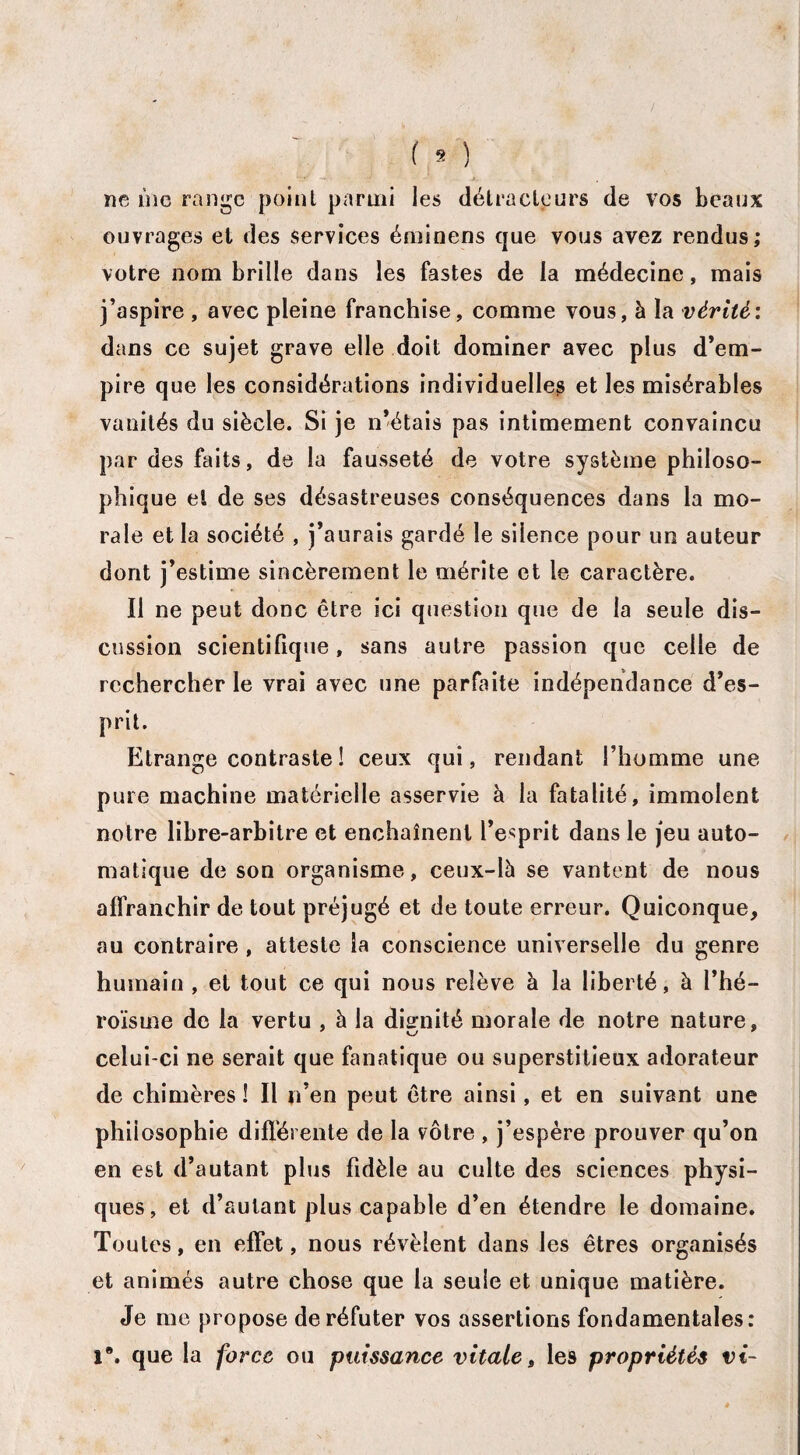 ne ùig range ' point parmi les détracteurs de vos beaux ouvrages et des services éminens que vous avez rendus; votre nom brille dans les fastes de la médecine, mais j’aspire , avec pleine franchise, comme vous, à la vérité'. dans ce sujet grave elle doit dominer avec plus d’em¬ pire que les considérations individuelles et les misérables vanités du siècle. Si je n’étais pas intimement convaincu par des faits, de la fausseté de votre système philoso¬ phique et de ses désastreuses conséquences dans la mo¬ rale et la société , j’aurais gardé le silence pour un auteur dont j’estime sincèrement le mérite et le caractère. Il ne peut donc être ici question que de la seule dis¬ cussion scientifique, sans autre passion que celle de rechercher le vrai avec une parfaite indépendance d’es¬ prit. Etrange contraste ! ceux qui, rendant l’homme une pure machine matérielle asservie à la fatalité, immolent notre libre-arbitre et enchaînent l’esprit dans le jeu auto¬ matique de son organisme, ceux-là se vantent de nous affranchir de tout préjugé et de toute erreur. Quiconque, au contraire , atteste la conscience universelle du genre humain , et tout ce qui nous relève à la liberté, à l’hé¬ roïsme de la vertu , à la dignité morale de notre nature, celui-ci ne serait que fanatique ou superstitieux adorateur de chimères ! Il n’en peut être ainsi, et en suivant une philosophie différente de la vôtre , j’espère prouver qu’on en est d’autant plus fidèle au culte des sciences physi¬ ques, et d’autant plus capable d’en étendre le domaine. Toutes, en effet, nous révèlent dans les êtres organisés et animés autre chose que la seule et unique matière. Je me propose de réfuter vos assertions fondamentales: 1°. que la force ou puissance vitale , le9 propriétés vi-