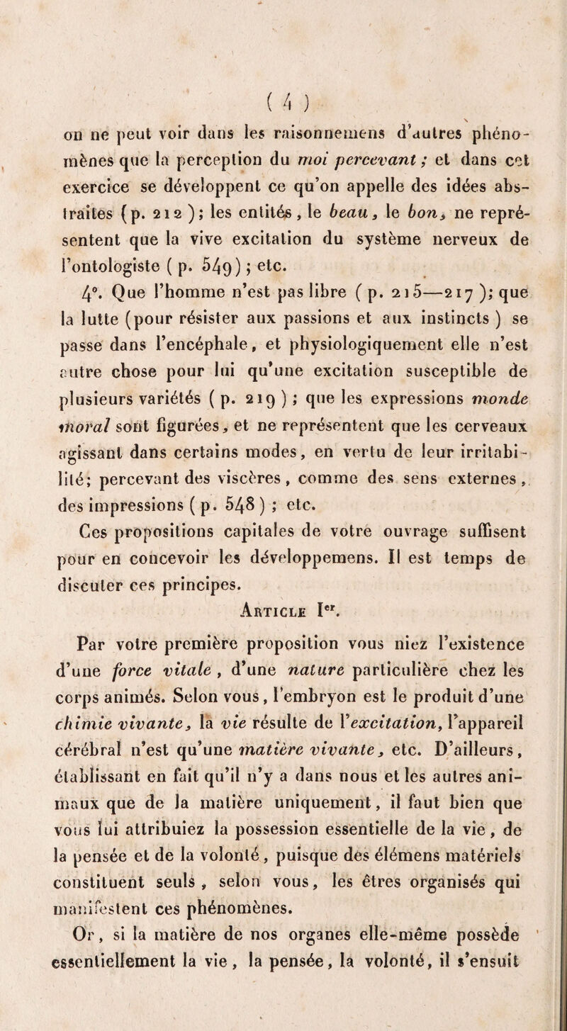 on ne peut voir dans les raisonnemens d'autres phéno¬ mènes que la perception du moi percevant ; et dans cet exercice se développent ce qu’on appelle des idées abs¬ traites (p. 212 ); les entités, le beau, le bon, ne repré¬ sentent que la vive excitation du système nerveux de l’ontologiste ( p. 549) î etc* 4°. Que l’homme n’est pas libre ( p. 2i5—217 ); que la lutte (pour résister aux passions et aux instincts ) se passe dans l’encéphale, et physiologiquement elle n’est autre chose pour lui qu’une excitation susceptible de plusieurs variétés ( p. 219 ) ; que les expressions monde moral sont figurées, et ne représentent que les cerveaux agissant dans certains modes, en vertu de leur irritabi¬ lité; percevant des viscères, comme des sens externes, des impressions ( p. 548 ) ; etc. Ces propositions capitales de votre ouvrage suffisent pour en concevoir les développemens. Il est temps de discuter ces principes. Article Ier. Par votre première proposition vous niez l’existence d’une force vitale , d’une nature particulière chez les corps animés. Selon vous, l’embryon est le produit d’une chimie vivante, la vie résulte de Y excitation, l’appareil cérébral n’est qu’une matière vivante, etc. D’ailleurs, établissant en fait qu’il 11’y a dans nous et les autres ani¬ maux que de la matière uniquement, il faut bien que vous lui attribuiez la possession essentielle de la vie, de la pensée et de la volonté , puisque des élémens matériels constituent seuls, selon vous, les êtres organisés qui manifestent ces phénomènes. Or, si la matière de nos organes elle-même possède essentiellement la vie, la pensée, la volonté, il s’ensuit