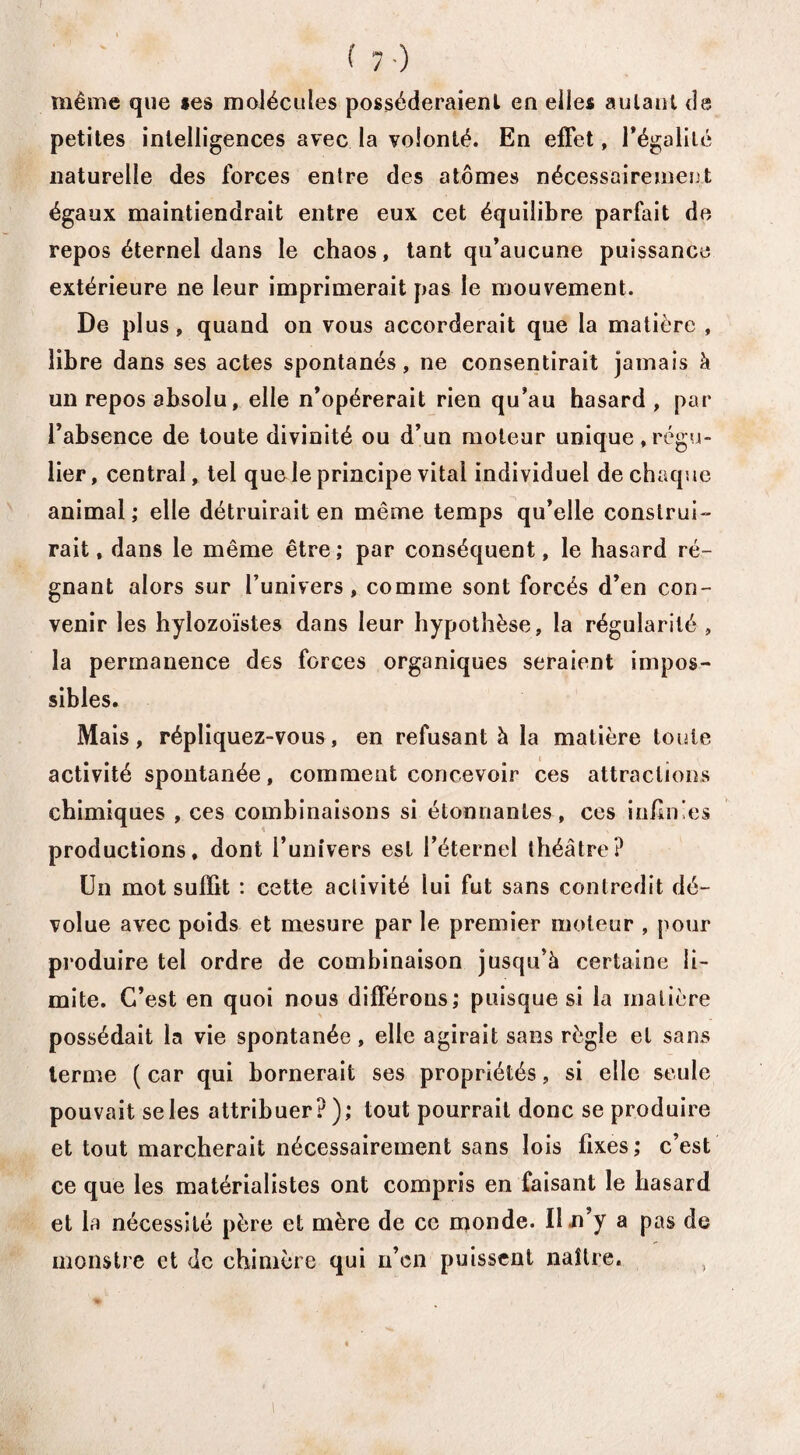 f ( 7) même que *es molécules posséderaient en elles autant de petites intelligences avec la volonté. En effet, légalité naturelle des forces entre des atomes nécessairement égaux maintiendrait entre eux cet équilibre parfait de repos éternel dans le chaos, tant qu’aucune puissance extérieure ne leur imprimerait pas le mouvement. De plus, quand on vous accorderait que la matière , libre dans ses actes spontanés, ne consentirait jamais à un repos absolu, elle n’opérerait rien qu’au hasard , par l’absence de toute divinité ou d’un moteur unique,régu¬ lier, central, tel quele principe vital individuel de chaque animal; elle détruirait en même temps qu’elle construi¬ rait, dans le même être; par conséquent, le hasard ré¬ gnant alors sur l’univers, comme sont forcés d’en con¬ venir les hylozoïstes dans leur hypothèse, la régularité , la permanence des forces organiques seraient impos¬ sibles. Mais, répliquez-vous, en refusant h la matière toute activité spontanée, comment concevoir ces attractions chimiques , ces combinaisons si étonnantes , ces infimes productions, dont l’univers est l’éternel théâtre? Un mot suffit : cette activité lui fut sans contredit dé¬ volue avec poids et mesure par le premier moteur , pour produire tel ordre de combinaison jusqu’à certaine li¬ mite. C’est en quoi nous différons; puisque si la matière possédait la vie spontanée, elle agirait sans règle et sans terme ( car qui bornerait ses propriétés, si elle seule pouvait se les attribuer?); tout pourrait donc se produire et tout marcherait nécessairement sans lois fixes; c’est ce que les matérialistes ont compris en faisant le hasard et la nécessité père et mère de ce monde. U n’y a pas de monstre et de chimère qui n’en puissent naître. ,