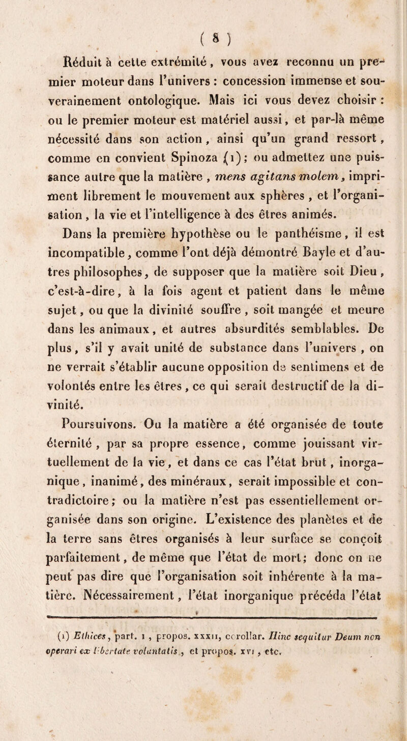 4 Réduit à cette extrémité, vous avez reconnu un pre¬ mier moteur dans l’univers : concession immense et sou¬ verainement ontologique. Mais ici vous devez choisir : ou le premier moteur est matériel aussi, et par-là même nécessité dans son action, ainsi qu’un grand ressort, comme en convient Spinoza (i); ou admettez une puis¬ sance autre que la matière , mens agitans molem, impri¬ ment librement le mouvement aux sphères , et l’organi¬ sation , la vie et l’intelligence à des êtres animés. Dans la première hypothèse ou le panthéisme, il est incompatible, comme l’ont déjà démontré Bayle et d’au¬ tres philosophes, de supposer que la matière soit Dieu, c’est-à-dire, à la fois agent et patient dans le même sujet, ou que la divinité souffre , soit mangée et meure dans les animaux, et autres absurdités semblables. De plus, s’il y avait unité de substance dans l’univers , on ne verrait s’établir aucune opposition de sentimens et de volontés entre les êtres , ce qui serait destructif de la di¬ vinité. Poursuivons. Ou la matière a été organisée de toute éternité, par sa propre essence, comme jouissant vir¬ tuellement de la vie, et dans ce cas l’état brut, inorga¬ nique, inanimé, des minéraux, serait impossible et con¬ tradictoire; ou la matière n’est pas essentiellement or¬ ganisée dans son origine. L’existence des planètes et de la terre sans êtres organisés à leur surface se conçoit parfaitement, de même que l’état de mort; donc on ne peut pas dire que l’organisation soit inhérente à la ma¬ tière. Nécessairement, l’état inorganique précéda l’état .-_„_L_____ \ J . (i) Ethlces, part, i , propos, xxxii, ccrolîar. Ilinc sequitur Deum non vpcrari ex I bertatc voluntatiset propos, xvi , etc.