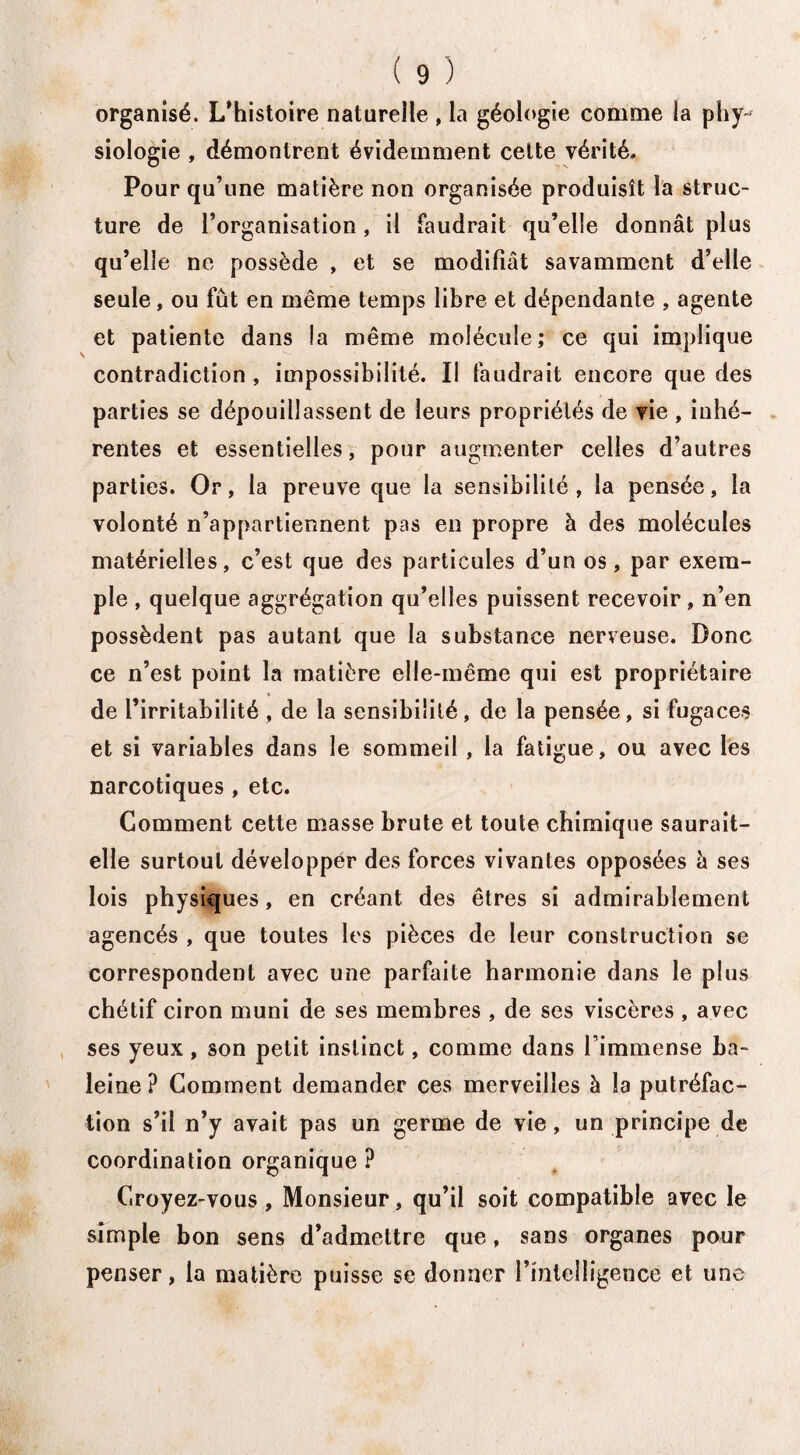 organisé. L’histoire naturelle , la géologie comme la phy¬ siologie , démontrent évidemment cette vérité. Pour qu’une matière non organisée produisît la struc¬ ture de l’organisation , il faudrait qu’elle donnât plus qu’elle ne possède , et se modifiât savamment d’elle seule, ou fût en même temps libre et dépendante , agente et patiente dans la même molécule; ce qui implique contradiction , impossibilité. Il faudrait encore que des parties se dépouillassent de leurs propriétés de vie , inhé¬ rentes et essentielles, pour augmenter celles d’autres parties. Or, la preuve que la sensibilité, la pensée, la volonté n’appartiennent pas en propre à des molécules matérielles, c’est que des particules d’un os, par exem¬ ple , quelque aggrégation qu’elles puissent recevoir, n’en possèdent pas autant que la substance nerveuse. Donc ce n’est point la matière elle-même qui est propriétaire de l’irritabilité , de la sensibilité, de la pensée, si fugaces et si variables dans le sommeil , la fatigue, ou avec les narcotiques , etc. Gomment cette masse brute et toute chimique saurait- elle surtout développer des forces vivantes opposées â ses lois physiques, en créant des êtres si admirablement agencés , que toutes les pièces de leur construction se correspondent avec une parfaite harmonie dans le plus chétif ciron muni de ses membres , de ses viscères , avec ses yeux , son petit instinct, comme dans l’immense ba¬ leine ? Comment demander ces merveilles à la putréfac¬ tion s’il n’y avait pas un germe de vie, un principe de coordination organique ? Croyez-vous, Monsieur, qu’il soit compatible avec le simple bon sens d’admettre que, sans organes pour penser, la matière puisse se donner l’intelligence et une