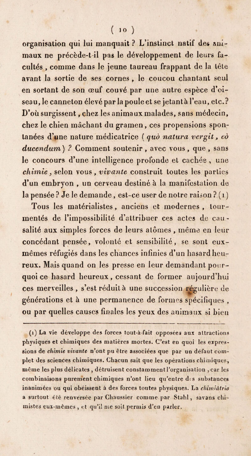 organisation qui lui manquait ? L’instinct natif des ani¬ maux ne précède-t il pas le développement de leurs fa¬ cultés , comme dans le jeune taureau frappant de la tête avant la sortie de ses cornes , le coucou chantant seul en sortant de son œuf couvé par une autre espèce d’oi¬ seau, le canneton élevé par la poule et se jetantà l’eau, etc.? D’où surgissent, chez les animaux malades, sans médecin, chez le chien mâchant du gramen, ces propensions spon¬ tanées d’une nature médicatrice ( quô natura vergit, eô ducendum) ? Gomment soutenir, avec vous, que , sans le concours d’une intelligence profonde et cachée , une chimie, selon vous , vivante construit toutes les parties d’un embryon , un cerveau destiné à la manifestation de la pensée ? Je le demande, est-ce user de notre raison ? ( 1 ) Tous les matérialistes, anciens et modernes , tour¬ mentés de l’impossibilité d’attribuer ces actes de cau¬ salité aux simples forces de leurs atomes , même en leur concédant pensée, volonté et sensibilité, se sont eux- mêmes réfugiés dans les chances infinies d’un hasard heu¬ reux. Mais quand on les presse en leur demandant pour¬ quoi ce hasard heureux, cessant de former aujourd’hui ces merveilles , s’est réduit à une succession régulière de générations et à une permanence de formes spécifiques , ou par quelles causes finales les yeux des animaux si bien (1) La vie développe des forces îout-à-fait opposées aux attractions physiques et chimiques des matières mortes. C’est en quoi les expres¬ sions de chimie vivante n’ont pu être associées que par un défaut com¬ plet des sciences chimiques. Chacun sait que les opérations chimiques, môme les plus délicates , détruisent constamment l’organisation , car les combinaisons purement chimiques n’ont lieu qu’entre dt s substances inanimées ou qui obéissent à des forces toutes physiques. La clmniâtrie a surtout été renversée par Chaussier comme par Stahl, savans chi¬ mistes eux-mêmes , et qu’il me soit permis d’en parler.