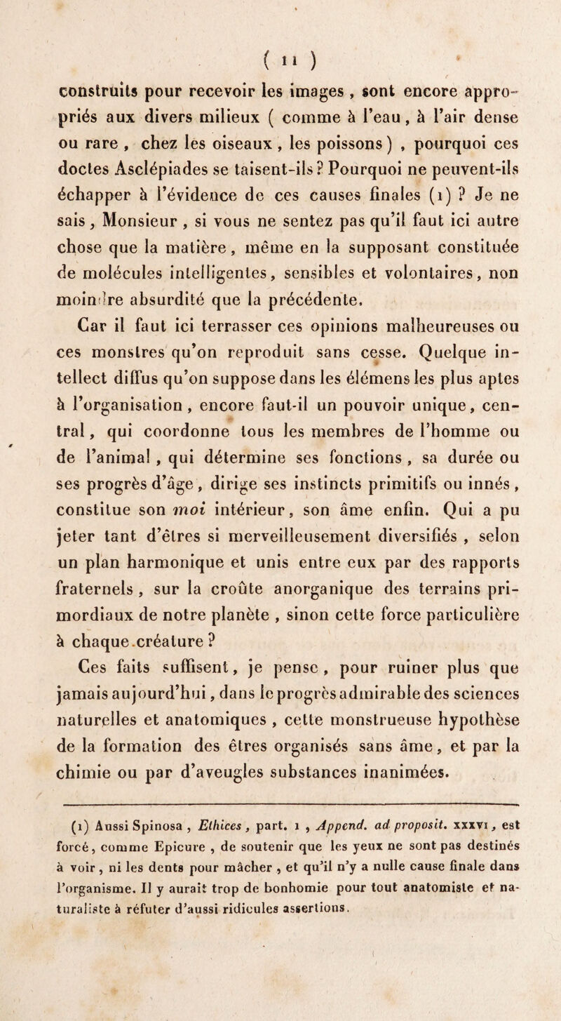 construits pour recevoir les images , sont encore appro¬ priés aux divers milieux ( comme à l’eau , à l’air dense ou rare , chez les oiseaux , les poissons) , pourquoi ces doctes Àsclépiades se taisent-ils? Pourquoi ne peuvent-ils échapper à l’évidence de ces causes finales (1) ? Je ne sais, Monsieur , si vous ne sentez pas qu’il faut ici autre chose que la matière, même en la supposant constituée de molécules intelligentes, sensibles et volontaires, non moindre absurdité que la précédente. Car il faut ici terrasser ces opinions malheureuses ou ces monstres qu’on reproduit sans cesse. Quelque in¬ tellect diffus qu’on suppose dans les élémens les plus aptes à l’organisation, encore faut-il un pouvoir unique, cen¬ tral , qui coordonne tous les membres de l’homme ou de l’anima! , qui détermine ses fonctions , sa durée ou ses progrès d’âge, dirige ses instincts primitifs ou innés, constitue son moi intérieur, son âme enfin. Qui a pu jeter tant d’êtres si merveilleusement diversifiés , selon un plan harmonique et unis entre eux par des rapports fraternels , sur la croûte anorganique des terrains pri¬ mordiaux de notre planète , sinon cette force particulière à chaque.créature ? Ces faits suffisent, je pense, pour ruiner plus que jamais aujourd’hui, dans le progrès admirable des sciences naturelles et anatomiques , cette monstrueuse hypothèse de la formation des êtres organisés sans âme, et par la chimie ou par d’aveugles substances inanimées. (1) Aussi Spinosa , Ethices, part. 1 , Append. ad proposit. xxxvi, est forcé, comme Epicure , de soutenir que les yeux ne sont pas destinés à voir, ni les dents pour mâcher , et qu’il n’y a nulle cause finale dans l’organisme. Il y aurait trop de bonhomie pour tout anatomiste et na¬ turaliste à réfuter d’aussi ridicules assertions. i