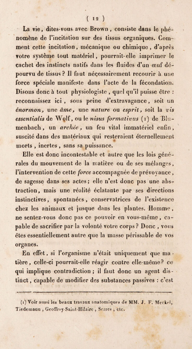 La vie, dites-vous avec Brown , consiste dans le phé¬ nomène de l’incitation sur des tissus organiques. Com¬ ment cette incitation, mécanique ou chimique , d’après votre système tout matériel, pourrait-elle imprimer le cachet des instincts natifs dans les fluides d’un œuf dé¬ pourvu de tissus? Il faut nécessairement recourir à une force spéciale manifeste dans l’acte de la fécondation. Disons donc à tout physiologiste , quel qu’il puisse être : reconnaissez ici , sous peine d’extravagance, soit un ènormon, une âme, une nature ou esprit, soit la vis essentialis de Wolf, ou le nisus formativus (1) deT3îu- menbach, un archée > un feu vital immatériel enfin, suscité dans des matériaux qui resteraient éternellement morts , inertes , sans sa puissance. Elle est donc incontestable et autre que les lois géné¬ rales du mouvement de la matière ou de ses mélanges, l’intervention de cette force accompagnée de prévoyance, de sagesse dans ses actes ; elle n’est donc pas une abs¬ traction, mais une réalité éclatante par ses directions instinctives, spontanées, conservatrices de l’existence chez les animaux et jusque dans les plantes. Homme , ne sentez-vous donc pas ce pouvoir en vous-même, ca¬ pable de sacrifier par la volonté votre corps ? Donc , vous êtes essentiellement autre que la masse périssable de vos organes. En effet, si l’organisme n’était uniquement que ma • tière, celle-ci pourrait-elle réagir contre elle-même? ce qui implique contradiction; il faut donc un agent dis¬ tinct , capable de modifier des substances passives : c’est (1) Voir aussi les beaux travaux anatomiques de MM. J. F. Meckel, Tiedemann , Gcoffroy Saint-Hiîairc , Serres , etc.