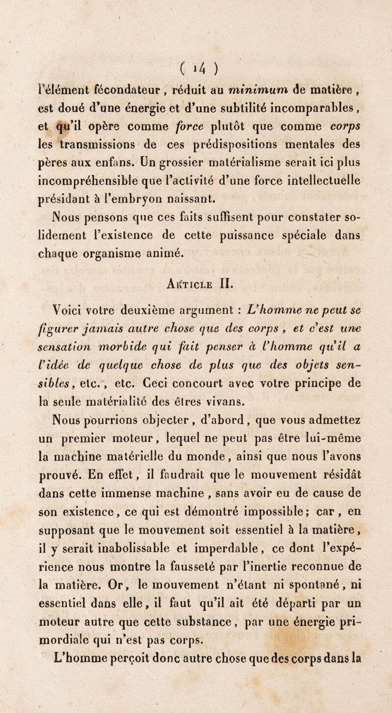( ‘4 ) l'élément fécondateur, réduit au minimum de matière , est doué d’une énergie et d’une subtilité incomparables, et qu’il opère comme force plutôt que comme corps les transmissions de ces prédispositions mentales des pères aux enfans. Un grossier matérialisme serait ici plus incompréhensible que l’activité d’une force intellectuelle présidant à l’embryon naissant. Nous pensons que ces faits suffisent pour constater so¬ lidement l’existence de cette puissance spéciale dans chaque organisme animé. AïCticle II. Voici votre deuxième argument : U homme ne peut se figurer jamais autre chose que des corps , et c est une sensation morbide qui fait penser à l'homme quil a L'idée de quelque chose de plus que des objets sen¬ sibles, etc. , etc. Ceci concourt avec votre principe de la seule matérialité des êtres vivans. Nous pourrions objecter, d’abord, que vous admettez un premier moteur, lequel ne peut pas être lui-même la machine matérielle du monde, ainsi que nous l’avons prouvé. En effet, il faudrait que le mouvement résidât dans cette immense machine , sans avoir eu de cause de son existence, ce qui est démontré impossible; car, en supposant que le mouvement soit essentiel à la matière, il y serait inabolissable et imperdable, ce dont l’expé¬ rience nous montre la fausseté par l’inertie reconnue de la matière. Or, le mouvement n’étant ni spontané, ni essentiel dans elle, il faut qu’il ait été départi par un moteur autre que cette substance, par une énergie pri¬ mordiale qui n’est pas corps. L’homme perçoit donc autre chose que des corps dans la