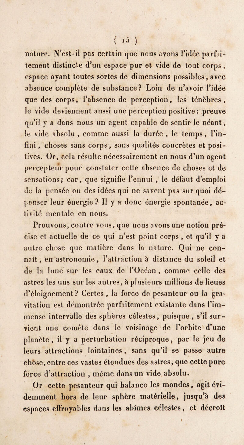 nature. N’est-il pas certain que nous avons l'idée parfai¬ tement distincte d’un espace pur et vide de tout corps, espace ayant toutes sortes de dimensions possibles, avec absence complète de substance? Loin de n’avoir l’idée que des corps, l’absence de perception, les ténèbres, le vide deviennent aussi une perception positive; preuve qu’il y a dans nous un agent capable de sentir le néant, le vide absolu , comme aussi la durée , le temps, l’in¬ fini , choses sans corps, sans qualités concrètes et posi¬ tives. Or, cela résulte nécessairement en nous d’un agent percepteur pour constater cette absence de choses et de sensations; car, que signifie l’ennui , le défaut d’emploi de la pensée ou des idées qui ne savent pas sur quoi dé¬ penser leur énergie? Il y a donc énergie spontanée, ac¬ tivité mentale en nous. Prouvons, contre vous, que nous avons une notion pré¬ cise et actuelle de ce qui n’est point corps , et qu’il y a autre chose que matière dans la nature. Qui ne con¬ naît, en astronomie, l’attraction à distance du soleil et de la lune sur les eaux de l’Océan , comme celle des astres les uns sur les autres, h plusieurs millions de lieues d’éloignement? Certes , la force de pesanteur ou la gra¬ vitation est démontrée parfaitement existante dans l’im¬ mense intervalle des sphères célestes, puisque, s’il sur¬ vient une comète dans le voisinage de l’orbite d’une planète, il y a perturbation réciproque, par le jeu de leurs attractions lointaines, sans qu’il se passe autre chose, entre ces vastes étendues des astres, que cette pure force d’attraction , même dans un vide absolu. Or cette pesanteur qui balance les mondes, agit évi¬ demment hors de leur sphère matérielle, jusqu’à des espaces effroyables dans les abîmes célestes, et décroît