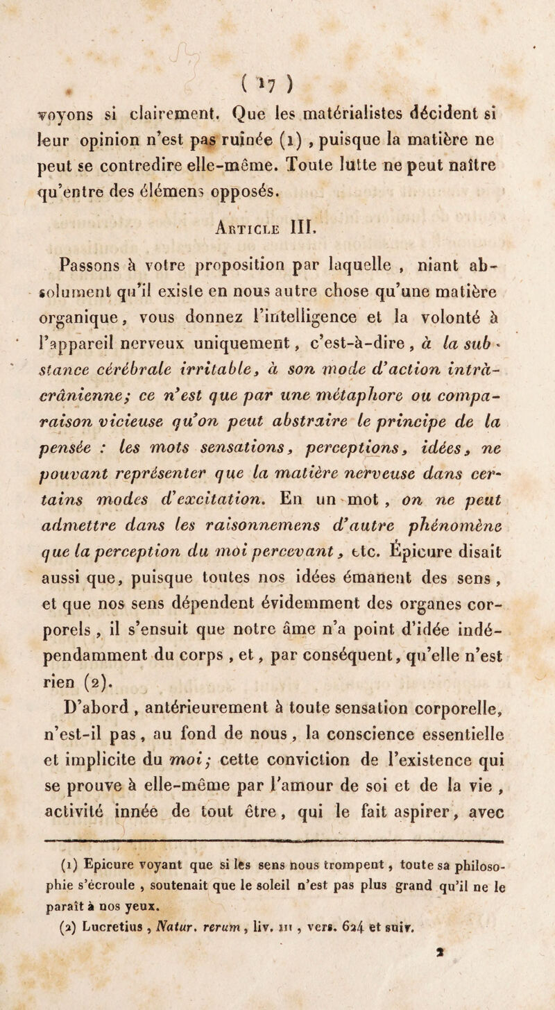 . ; r , v t? . r , ( >7 ) soyons si clairement. Que les matérialistes décident si leur opinion n’est pas ruinée (i) , puisque la matière ne peut se contredire elle-même. Toute lutte ne peut naître qu’entre des élémens opposés. 4 Article III. Passons à votre proposition par laquelle , niant ab¬ solument qu’il existe en nous autre chose qu’une matière organique, vous donnez l’intelligence et la volonté à l’appareil nerveux uniquement, c’est-à-dire , à la sub « stance cérébrale irritable, à son inode d'action intra¬ crânienne; ce n'est que par une métaphore ou compa¬ raison vicieuse qu'on peut abstraire le principe de la pensée : les mots sensations, perceptions, idées, ne pouvant représenter que la matière nerveuse dans cer- tains modes d'excitation. En un -mot , on ne peut admettre dans les ralsonnemens d'autre phénomène que la perception du moi percevant, ttc. Épieure disait aussi que, puisque toutes nos idées émanent des sens , et que nos sens dépendent évidemment des organes cor¬ porels , il s’ensuit que notre âme n’a point d’idée indé¬ pendamment du corps , et, par conséquent, qu’elle n’est rien (2). D’abord , antérieurement à toute sensation corporelle, n’est-il pas, au fond de nous, la conscience essentielle et implicite du mot; cette conviction de l’existence qui se prouve à elle-même par l’amour de soi et de la vie , activité innée de tout être, qui le fait aspirer, avec (1) Epieure voyant que si les sens nous trompent, toute sa philoso¬ phie s’écroule , soutenait que le soleil n’est pas plus grand qu’il ne le paraît à nos yeux. (2) Lucretius , Natur. rerum , liv, m , vers. 6a4 et suiv. 2
