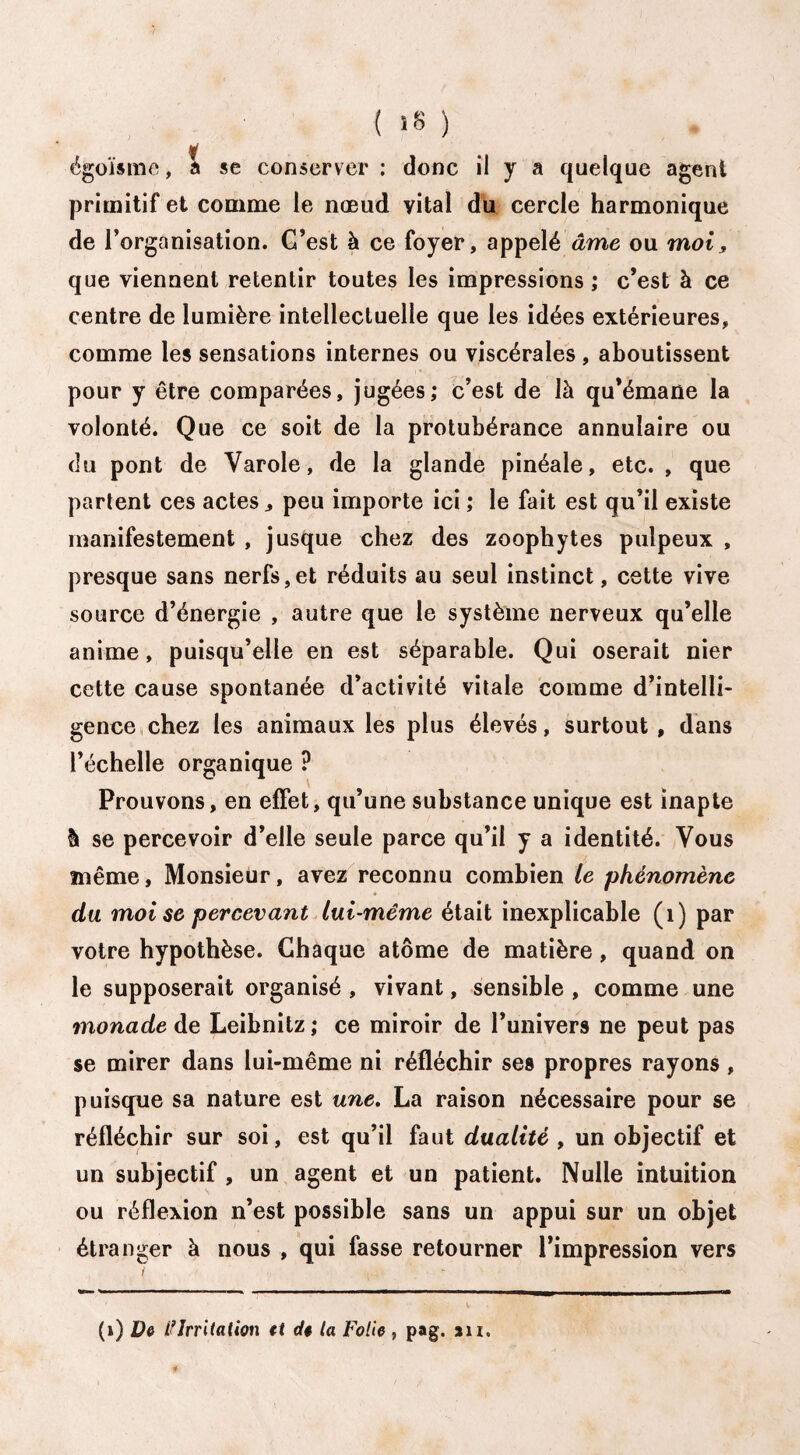 égoïsme, a se conserver : donc il y a quelque agent primitif et comme le nœud vital du cercle harmonique de l’organisation. C’est à ce foyer, appelé âme ou moi, que viennent retentir toutes les impressions ; c’est à ce centre de lumière intellectuelle que les idées extérieures, comme les sensations internes ou viscérales , aboutissent pour y être comparées, jugées; c’est de là qu’émane la volonté. Que ce soit de la protubérance annulaire ou du pont de Varole, de la glande pinéale, etc. , que partent ces actes, peu importe ici ; le fait est qu’il existe manifestement , jusque chez des zoophytes pulpeux , presque sans nerfs,et réduits au seul instinct, cette vive source d’énergie , autre que le système nerveux qu’elle anime, puisqu’elle en est séparable. Qui oserait nier cette cause spontanée d’activité vitale comme d’intelli¬ gence chez les animaux les plus élevés, surtout, dans l’échelle organique ? Prouvons, en effet, qu’une substance unique est inapte h se percevoir d’elle seule parce qu’il y a identité. Vous même. Monsieur, avez reconnu combien le phénomène du moi se percevant lui-même était inexplicable (1) par votre hypothèse. Chaque atome de matière, quand on le supposerait organisé , vivant, sensible , comme une monade de Leibnitz; ce miroir de l’univers ne peut pas se mirer dans lui-même ni réfléchir ses propres rayons, puisque sa nature est une. La raison nécessaire pour se réfléchir sur soi, est qu’il faut dualité , un objectif et un subjectif , un agent et un patient. Nulle intuition ou réflexion n’est possible sans un appui sur un objet étranger à nous , qui fasse retourner l’impression vers t ; • : -