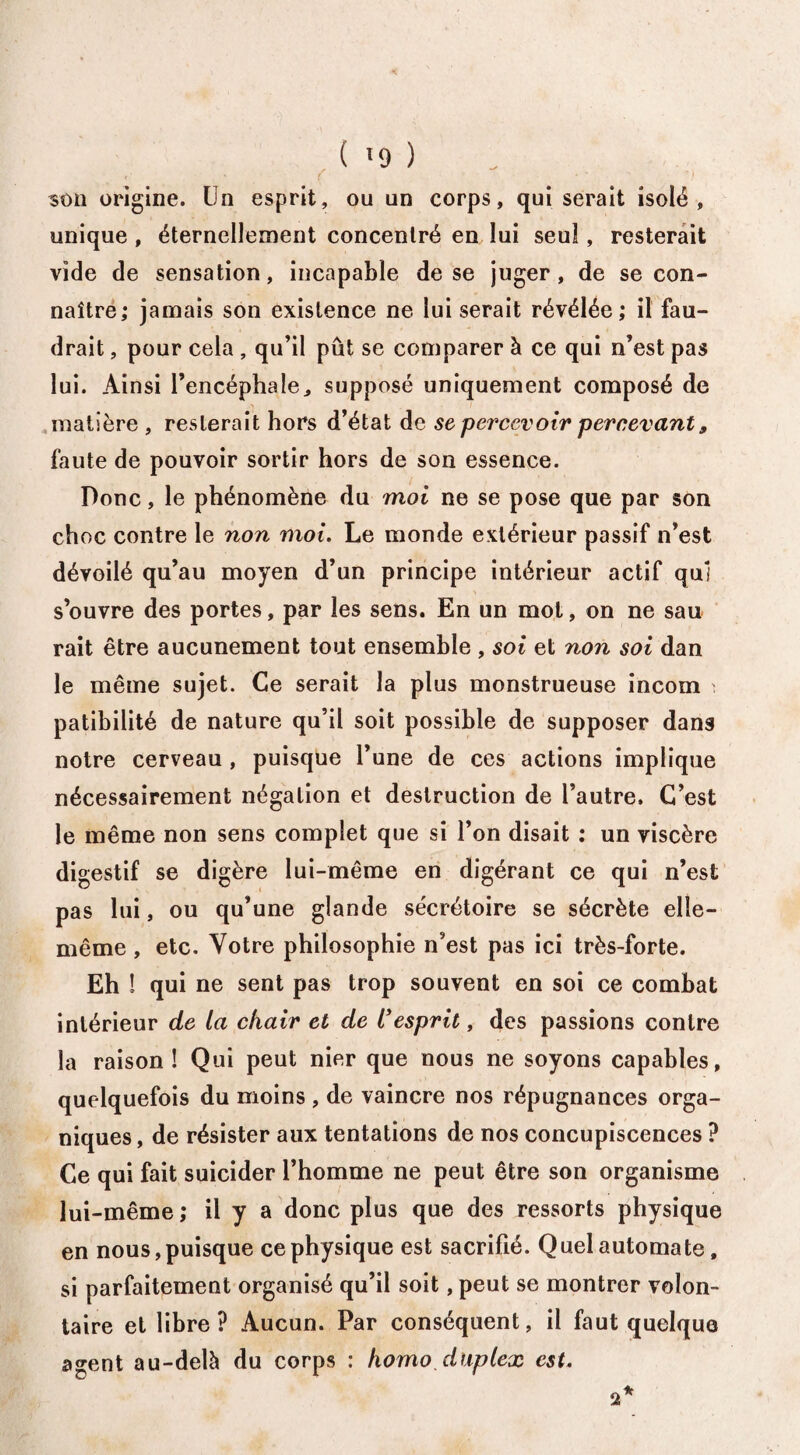 ( '9 ) 30ïi origine. Un esprit, ou un corps, qui serait isolé, unique , éternellement concentré en lui seul, resterait vide de sensation, incapable de se juger, de se con¬ naître; jamais son existence ne lui serait révélée; il fau¬ drait , pour cela , qu’il pût se comparer à ce qui n’est pas lui. Ainsi l’encéphale, supposé uniquement composé de matière , resterait hors d’état de se percevoir percevant 9 faute de pouvoir sortir hors de son essence. Donc, le phénomène du moi ne se pose que par son choc contre le non moi. Le monde extérieur passif n’est dévoilé qu’au moyen d’un principe intérieur actif qui s’ouvre des portes, par les sens. En un mot, on ne sau rait être aucunement tout ensemble , soi et non soi dan le même sujet. Ce serait la plus monstrueuse incoin i patibilité de nature qu’il soit possible de supposer dans notre cerveau , puisque l’une de ces actions implique nécessairement négation et destruction de l’autre. C’est le même non sens complet que si l’on disait ; un viscère digestif se digère lui-même en digérant ce qui n’est pas lui, ou qu’une glande sécrétoire se sécrète elle- même , etc. Votre philosophie n’est pas ici très-forte. Eh ! qui ne sent pas trop souvent en soi ce combat intérieur de la chair et de l'esprit, des passions contre la raison! Qui peut nier que nous ne soyons capables, quelquefois du moins , de vaincre nos répugnances orga¬ niques , de résister aux tentations de nos concupiscences ? Ce qui fait suicider l’homme ne peut être son organisme lui-même; il y a donc plus que des ressorts physique en nous,puisque ce physique est sacrifié. Quel automate, si parfaitement organisé qu’il soit, peut se montrer volon¬ taire et libre? Aucun. Par conséquent, il faut quelque agent au-delà du corps : homo duplex est. 2*