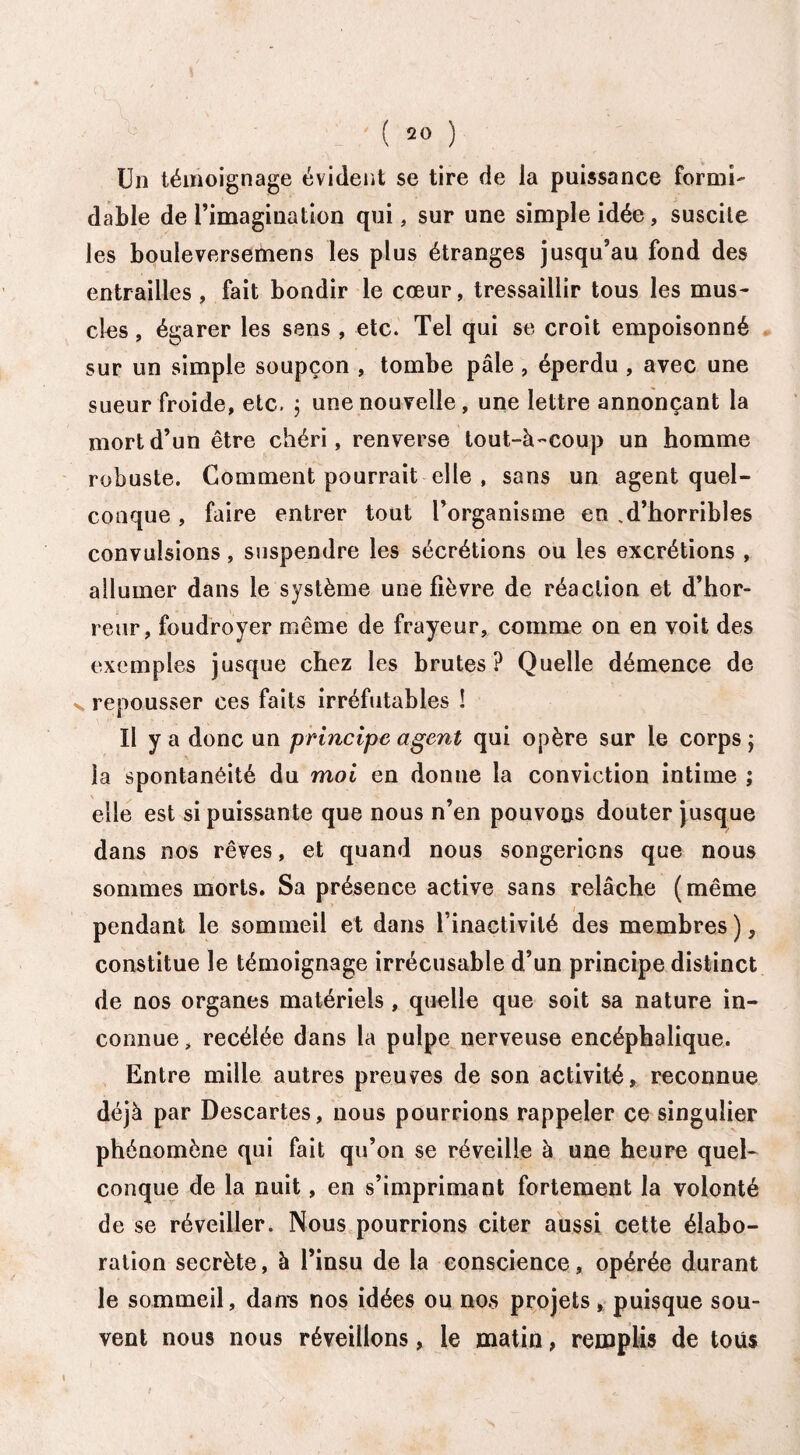 Un témoignage évident se tire de la puissance formi¬ dable de l’imagination qui, sur une simple idée, suscite les bouleversemens les plus étranges jusqu’au fond des entrailles, fait bondir le cœur, tressaillir tous les mus¬ cles , égarer les sens , etc. Tel qui se croit empoisonné sur un simple soupçon , tombe pâle , éperdu , avec une sueur froide, etc. 5 une nouvelle, une lettre annonçant la mort d’un être chéri, renverse tout-à-coup un homme robuste. Gomment pourrait elle , sans un agent quel¬ conque , faire entrer tout l’organisme en .d’horribles convulsions, suspendre les sécrétions ou les excrétions , allumer dans le système une fièvre de réaction et d’hor¬ reur, foudroyer même de frayeur, comme on en voit des exemples jusque chez les brutes? Quelle démence de v repousser ces faits irréfutables ! U y a donc un principe agent qui opère sur le corps ; la spontanéité du moi en donne la conviction intime ; elle est si puissante que nous n’en pouvons douter jusque dans nos rêves, et quand nous songerions que nous sommes morts. Sa présence active sans relâche (même pendant le sommeil et dans l’inactivité des membres ), constitue le témoignage irrécusable d’un principe distinct de nos organes matériels , quelle que soit sa nature in¬ connue, recélée dans la pulpe nerveuse encéphalique. Entre mille autres preuves de son activité, reconnue déjà par Descartes, nous pourrions rappeler ce singulier phénomène qui fait qu’on se réveille à une heure quel¬ conque de la nuit, en s’imprimant fortement la volonté de se réveiller. Nous pourrions citer aussi cette élabo¬ ration secrète, à l’insu de la conscience, opérée durant le sommeil, dan-s nos idées ou nos projets, puisque sou¬ vent nous nous réveillons, le matin, remplis de tous
