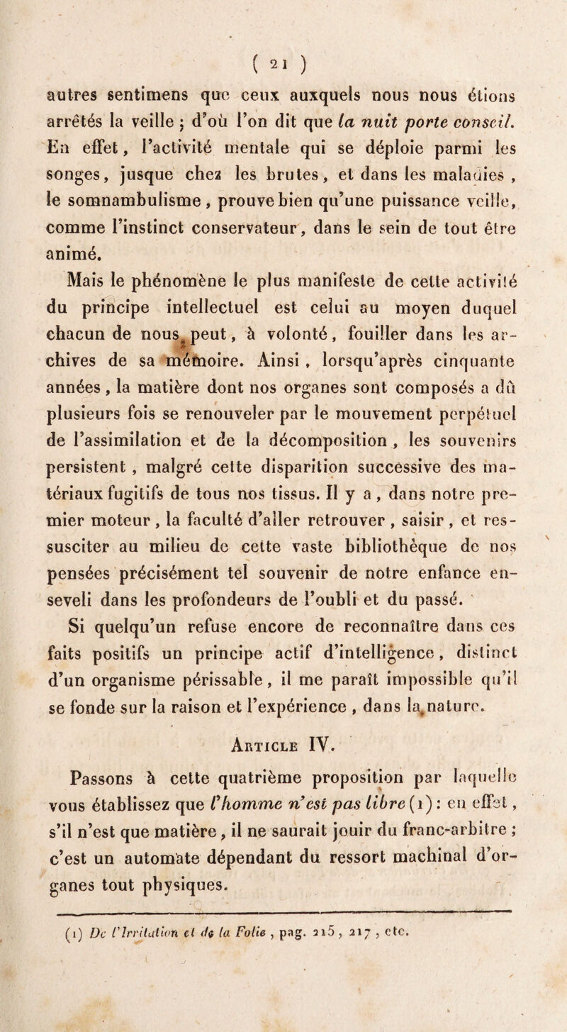autres sentimens que ceux auxquels nous nous étions arrêtés la veille ; (Tou l’on dit que la nuit porte conseil. En effet, l’activité mentale qui se déploie parmi les songes, jusque chez les brutes, et dans les maladies , le somnambulisme, prouve bien qu’une puissance veille, comme l’instinct conservateur, dans le sein de tout être animé. Mais le phénomène le plus manifeste de celte activité du principe intellectuel est celui au moyen duquel chacun de nous peut, à volonté, fouiller dans les ar¬ chives de sa mémoire. Ainsi , lorsqu’après cinquante années, la matière dont nos organes sont composés a dû plusieurs fois se renouveler par le mouvement perpétuel de l’assimilation et de la décomposition , les souvenirs persistent , malgré cette disparition successive des ma¬ tériaux fugitifs de tous nos tissus. Il y a, dans notre pre¬ mier moteur , la faculté d’aller retrouver , saisir , et res- , % susciter au milieu de cette vaste bibliothèque de nos pensées précisément tel souvenir de notre enfance en¬ seveli dans les profondeurs de l’oubli et du passé. Si quelqu’un refuse encore de reconnaître dans ces faits positifs un principe actif d’intelligence, distinct d’un organisme périssable, il me paraît impossible qu’il se fonde sur la raison et l’expérience , dans Iat nature. Article IV. Passons à cette quatrième proposition par laquelle vous établissez que Chomme n est pas libre (1) : en effet, s’il n’est que matière, il ne saurait jouir du franc-arbitre ; c’est un automate dépendant du ressort machinal d’or¬ ganes tout physiques. (1) De l'Irritation cl de la Folie , pag. ai5, 217 , etc.