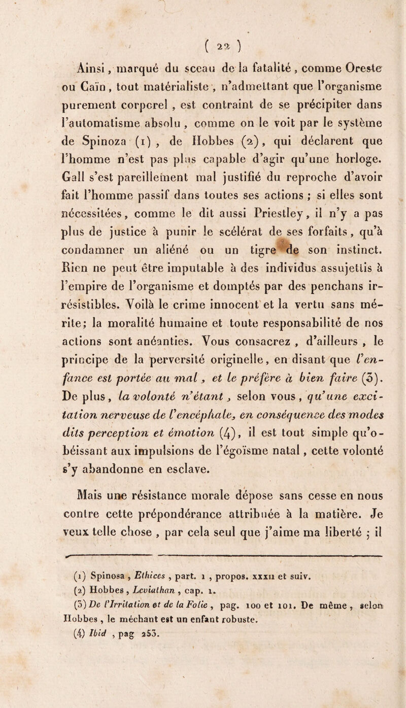 ■p x...; ' . ‘ ; v q : „ * ( 22 ) Ainsi, marqué du sceau de la fatalité , comme Oresle ou Caïn, tout matérialiste , n’admettant que l’organisme purement corporel , est contraint de se précipiter dans l’automatisme absolu , comme on le voit par le système de Spinoza (i) , de Hobbes (2), qui déclarent que l’homme n’est pas plus capable d’agir qu’une horloge. Gall s’est pareillement mal justifié du reproche d’avoir fait l’homme passif dans toutes ses actions ; si elles sont nécessitées, comme le dit aussi Priestley, il n’y a pas plus de justice à punir le scélérat de ses forfaits, qu’à condamner un aliéné ou un tigre de son instinct. Bien ne peut être imputable à des individus assujettis à l’empire de l’organisme et domptés par des penchans ir¬ résistibles. Voilà le crime innocent et la vertu sans mé¬ rite; la moralité humaine et toute responsabilité de nos actions sont anéanties. Vous consacrez , d’ailleurs , le principe de la perversité originelle, en disant que Cen¬ fance est portée au mal, et le préfère à bien faire (5). De plus, la volonté n’étant, selon vous, qu’une exci¬ tation nerveuse de Vencéphale, en conséquence des modes dits perception et émotion (4), il est tout simple qu’o¬ béissant aux impulsions de l’égoïsme natal, cette volonté s’y abandonne en esclave. i Mais une résistance morale dépose sans cesse en nous contre cette prépondérance attribuée à la matière. Je veux telle chose , par cela seul que j’aime ma liberté ; il .  ''r 'r ——■ ■ ——■ .. . .. ■—» (1) Spinosa , Elhices , part. 1 , propos, xxxii et suiv. (2) Hobbes , Leviathan , cap. 1. (3) De ly Irritation et de la Folie,, pag. 100 et 101. De même, aelcm Hobbes, le méchant est un enfant robuste. (4) Ibid > pag aS3.