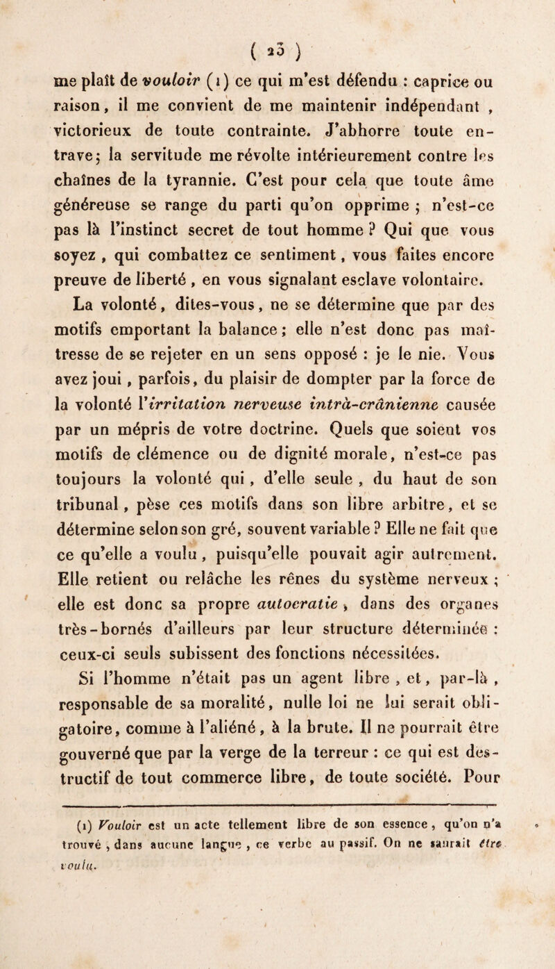 ( *3 ) me plaît de vouloir (i) ce qui m’est défendu : caprice ou raison, il me convient de me maintenir indépendant , victorieux de toute contrainte. J’abhorre toute en¬ trave ; la servitude me révolte intérieurement contre les chaînes de la tyrannie. C’est pour cela que toute âme généreuse se range du parti qu’on opprime ; n’est-ce pas là l’instinct secret de tout homme ? Qui que vous soyez , qui combattez ce sentiment, vous faites encore preuve de liberté , en vous signalant esclave volontaire. La volonté, dites-vous, ne se détermine que par des motifs emportant la balance ; elle n’est donc pas maî¬ tresse de se rejeter en un sens opposé : je le nie. Vous avez joui , parfois, du plaisir de dompter par la force de la volonté Virritation nerveuse intra-crânienne causée par un mépris de votre doctrine. Quels que soient vos motifs de clémence ou de dignité morale, n’est-ce pas toujours la volonté qui , d’elle seule , du haut de son tribunal, pèse ces motifs dans son libre arbitre, et se détermine selon son gré, souvent variable ? Elle ne fait que ce qu’elle a voulu , puisqu’elle pouvait agir autrement. Elle retient ou relâche les rênes du système nerveux ; elle est donc sa propre autocratie > dans des organes très-bornés d’ailleurs par leur structure déterminée : ceux-ci seuls subissent des fonctions nécessitées. Si l’homme n’était pas un agent libre , et, par-là , responsable de sa moralité, nulle loi ne lui serait obli¬ gatoire, comme à l’aliéné, à la brute. Il ne pourrait être gouverné que par la verge de la terreur : ce qui est des¬ tructif de tout commerce libre, de toute société. Pour (i) Vouloir est un acte tellement libre de son essence, qu’on n’a trouvé , dans aucune langue , ce verbe au passif. On ne saurait ttr& voulu.