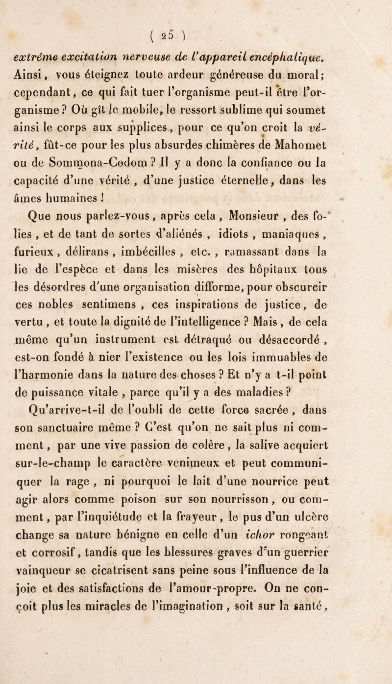 extrême excitation nerveuse de C appareil encéphalique. Ainsi, vous éteignez toute ardeur généreuse du moral; cependant, ce qui fait tuer l’organisme peut-il être l’or¬ ganisme ? Où gît le mobile, le ressort sublime qui soumet ainsi le corps aux supplices, pour ce qu’on croit la vé- rite, fût-ce pour les plus absurdes chimères de Mahomet ou de Sommona-Codom ? Il y a donc la confiance ou la capacité d’une vérité , d’une justice éternelle, dans les âmes humaines ! Que nous parlez-vous, après cela , Monsieur , des fo¬ lies , et de tant de sortes d’aliénés , idiots , maniaques , furieux , délirans , imbécilles , etc. , ramassant dans la lie de l’espèce et dans les misères des hôpitaux tous les désordres d'une organisation difforme, pour obscurcir ces nobles sentimens , ces inspirations de justice, de vertu , et toute la dignité de l’intelligence ? Mais , de cela même qu’un instrument est détraqué ou désaccordé , est-on fondé à nier l’existence ou les lois immuables de l’harmonie dans la nature des choses ? Et n’y a t-il point de puissance vitale , parce qu’il y a des maladies P Qu’arrive-t-il de l’oubli de cette force sacrée , dans son sanctuaire même ? C’est qu’on ne sait plus ni com¬ ment , par une vive passion de colère, la salive acquiert sur-le-champ le caractère venimeux et peut communi¬ quer la rage , ni pourquoi le lait d’une nourrice peut agir alors comme poison sur son nourrisson, ou com¬ ment , par l’inquiétude et la frayeur, le pus d’un ulcère change sa nature bénigne en celle d’un ichor rongeant et corrosif, tandis que les blessures graves d’un guerrier vainqueur se cicatrisent sans peine sous l’influence de la joie et des satisfactions de l’amour-propre. On ne con¬ çoit plus les miracles de l’imagination , soit sur la santé.