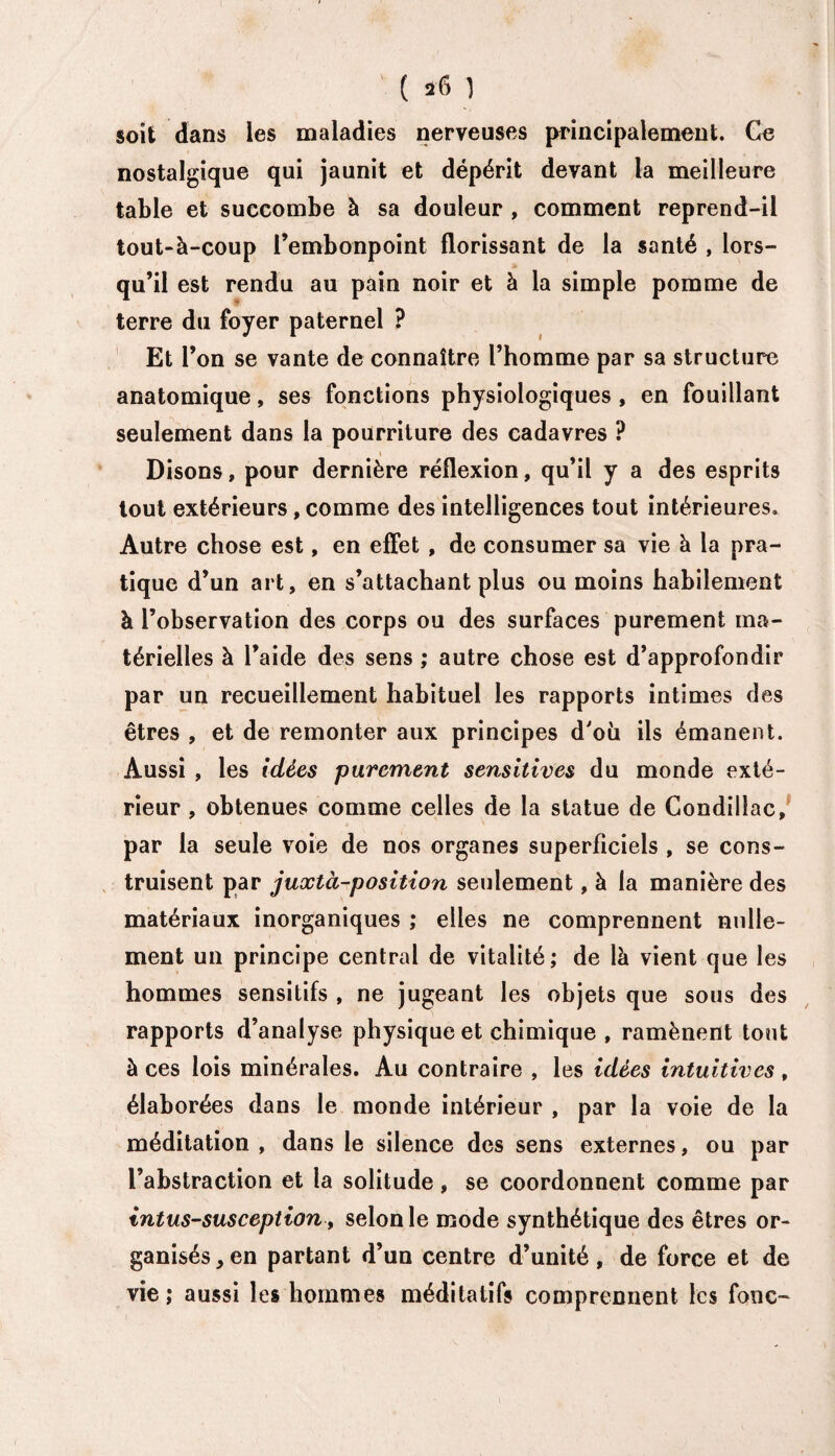 ' ( *6 1 soit dans les maladies nerveuses principalement. Ce nostalgique qui jaunit et dépérit devant la meilleure table et succombe à sa douleur , comment reprend-il tout-à-coup l’embonpoint florissant de la santé , lors¬ qu’il est rendu au pain noir et à la simple pomme de terre du foyer paternel ? Et l’on se vante de connaître l’homme par sa structure anatomique, ses fonctions physiologiques, en fouillant seulement dans la pourriture des cadavres ? Disons, pour dernière réflexion, qu’il y a des esprits tout extérieurs, comme des intelligences tout intérieures. Autre chose est, en effet , de consumer sa vie à la pra¬ tique d’un art, en s’attachant plus ou moins habilement à l’observation des corps ou des surfaces purement ma¬ térielles à l’aide des sens ; autre chose est d’approfondir par un recueillement habituel les rapports intimes des êtres , et de remonter aux principes d'où ils émanent. Aussi , les idées purement sensitives du monde exté¬ rieur , obtenues comme celles de la statue de Condillac, par la seule voie de nos organes superficiels , se cons¬ truisent par juxtà-position seulement, à la manière des matériaux inorganiques ; elles ne comprennent nulle¬ ment un principe central de vitalité; de là vient que les hommes sensitifs , ne jugeant les objets que sous des rapports d’analyse physique et chimique , ramènent tout à ces lois minérales. Au contraire , les idées intuitives, élaborées dans le monde intérieur , par la voie de la méditation , dans le silence des sens externes, ou par l’abstraction et la solitude, se coordonnent comme par intus-susception, selon le mode synthétique des êtres or¬ ganisés, en partant d’un centre d’unité, de force et de vie; aussi les hommes méditatifs comprennent les fonc-