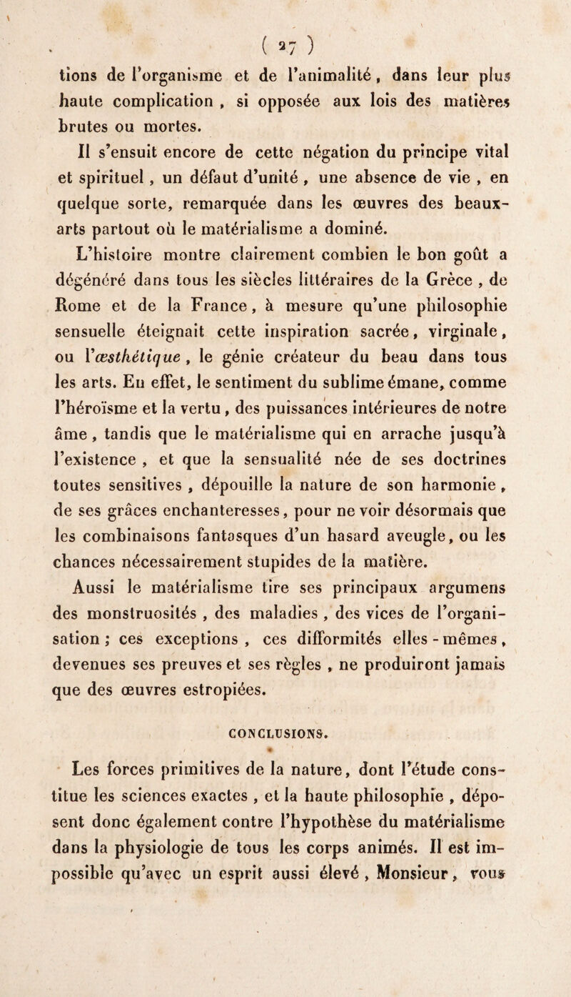 ( «7 ) lions de l’organisme et de l’animalité, dans leur plus haute complication , si opposée aux lois des matières brutes ou mortes. Il s’ensuit encore de cette négation du principe vital et spirituel , un défaut d’unité , une absence de vie , en quelque sorte, remarquée dans les œuvres des beaux- arts partout où le matérialisme a dominé. L’histoire montre clairement combien le bon goût a dégénéré dans tous les siècles littéraires de la Grèce , de Rome et de la France, à mesure qu’une philosophie sensuelle éteignait cette inspiration sacrée, virginale, ou Yœstkétique , le génie créateur du beau dans tous les arts. Eu effet, le sentiment du sublime émane, comme l’héroïsme et la vertu, des puissances intérieures de notre âme, tandis que le matérialisme qui en arrache jusqu’à l’existence , et que la sensualité née de ses doctrines toutes sensitives , dépouille la nature de son harmonie , de ses grâces enchanteresses, pour ne voir désormais que les combinaisons fantasques d’un hasard aveugle, ou les chances nécessairement stupides de la matière. Aussi le matérialisme tire ses principaux argumens des monstruosités , des maladies , des vices de l’organi¬ sation ,* ces exceptions , ces difformités elles - mêmes , devenues ses preuves et ses règles , ne produiront jamais que des œuvres estropiées. CONCLUSIONS. • Les forces primitives de la nature, dont l’étude cons¬ titue les sciences exactes , et la haute philosophie , dépo¬ sent donc également contre l’hypothèse du matérialisme dans la physiologie de tous les corps animés. Il est im¬ possible qu’avec un esprit aussi élevé, Monsieur, vous