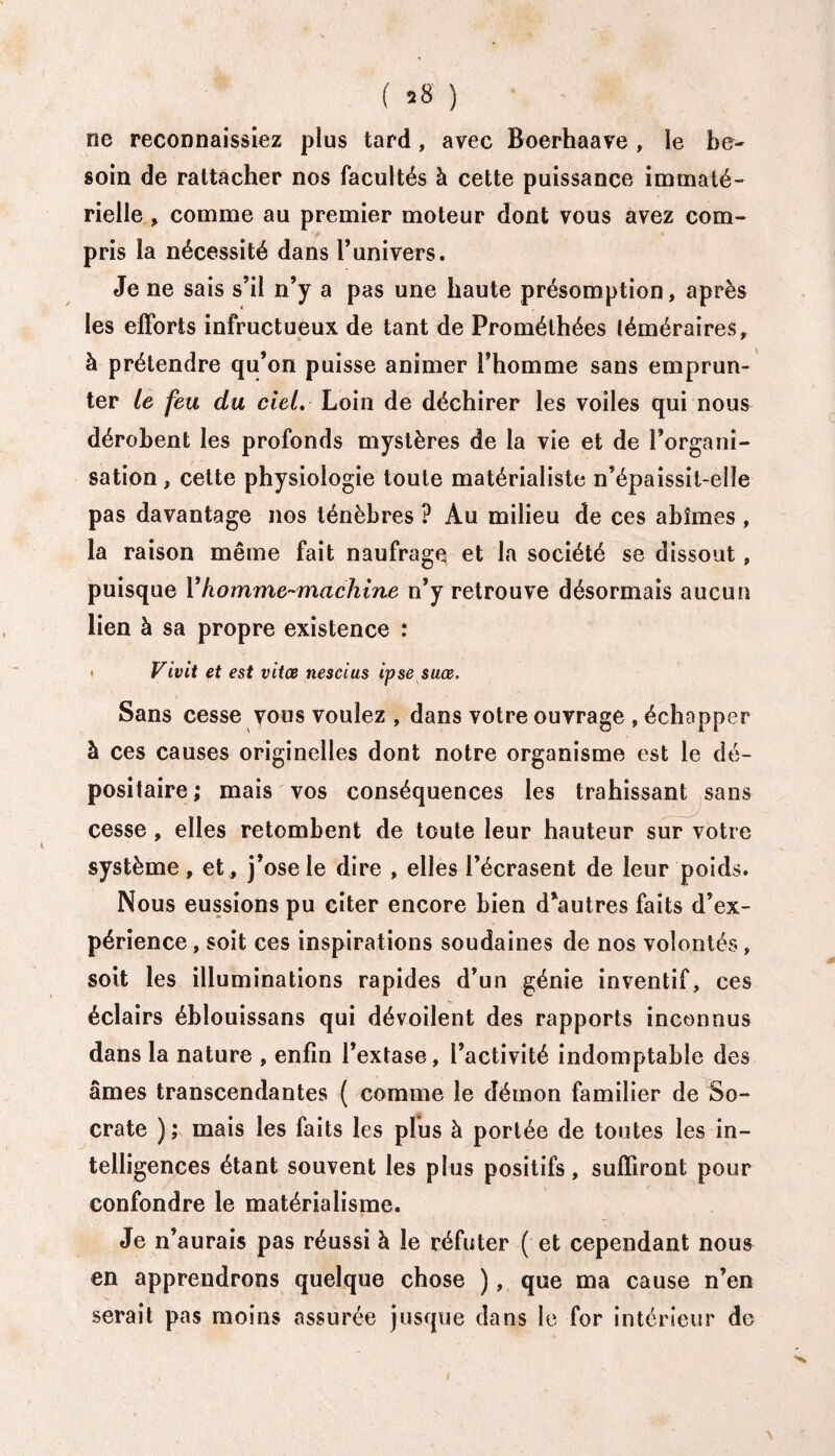 ( *8 ) ne reconnaissiez plus tard, avec Boerhaave , le be¬ soin de rattacher nos facultés à cette puissance immaté¬ rielle , comme au premier moteur dont vous avez com¬ pris la nécessité dans l’univers. Je ne sais s’il n’y a pas une haute présomption, après les efforts infructueux de tant de Promélhées téméraires, à prétendre qu’on puisse animer l’homme sans emprun¬ ter le feu du ciel. Loin de déchirer les voiles qui nous dérobent les profonds mystères de la vie et de l’organi¬ sation , cette physiologie toute matérialiste n’épaissit-elle pas davantage nos ténèbres ? Au milieu de ces abîmes , la raison même fait naufrage et la société se dissout, puisque Y homme-machine n’y retrouve désormais aucun lien à sa propre existence : • Vivit et est vitœ nescius ipse suœ. Sans cesse vous voulez , dans votre ouvrage , échapper à ces causes originelles dont notre organisme est le dé¬ positaire; mais vos conséquences les trahissant sans cesse, elles retombent de toute leur hauteur sur votre système, et, j’ose le dire , elles l’écrasent de leur poids. Nous eussions pu citer encore bien d'autres faits d’ex¬ périence , soit ces inspirations soudaines de nos volontés, soit les illuminations rapides d’un génie inventif, ces éclairs éblouissans qui dévoilent des rapports inconnus dans la nature , enfin l’extase, l’activité indomptable des âmes transcendantes ( comme le démon familier de So¬ crate ); mais les faits les plus à portée de toutes les in¬ telligences étant souvent les plus positifs, suffiront pour confondre le matérialisme. Je n’aurais pas réussi à le réfuter ( et cependant nous en apprendrons quelque chose ), que ma cause n’en serait pas moins assurée jusque dans le for intérieur de i