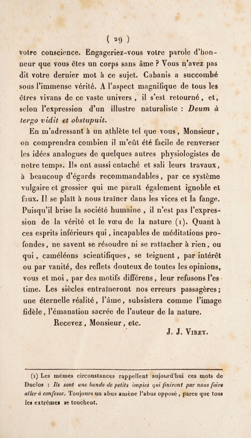 votre conscience. Engageriez-vous voire parole d’hon¬ neur que vous êtes un corps sans âme ? Vous n’avez pas dit votre dernier mot à ce sujet. Cabanis a succombé sous l’immense vérité. A l’aspect magnifique de tous les êtres vivans de ce vaste univers , il s’est retourné, et, selon l’expression d’un illustre naturaliste : Deum à ter go vidit et obstupuit. En m’adressant à un athlète tel que vous, Monsieur, on comprendra combien il m’eût été facile de renverser les idées analogues de quelques autres physiologistes de notre temps. Ils ont aussi entaché et sali leurs travaux, à beaucoup d’égards recommandables, par ce système vulgaire et grossier qui me paraît également ignoble et faux. Il se plaît à nous traîner dans les vices et la fange. Puisqu’il brise la société humaine , il n’est pas l’expres¬ sion de la vérité et le vœu de la nature (1). Quant à ces esprits inférieurs qui, incapables de méditations pro¬ fondes, ne savent se résoudre ni se rattacher à rien, ou qui , caméléons scientifiques, se teignent , par intérêt ou par vanité, des reflets douteux de toutes les opinions, vous et moi, par des motifs différens, leur refusons l’es - time. Les siècles entraîneront nos erreurs passagères ; une éternelle réalité, l’âme, subsistera comme l’image fidèle, l’émanation sacrée de l’auteur de la nature. Recevez , Monsieur , etc. J. J. Virey. (1) Les mêmes circonstances rappellent aujourd’hui ces mots de Duclos : Ils sont une bande de petits impies t/ui finiront par nous faire aller à confesse. Toujours un abus amène l’abus opposé , parce que tous les extrêmes se touchent.