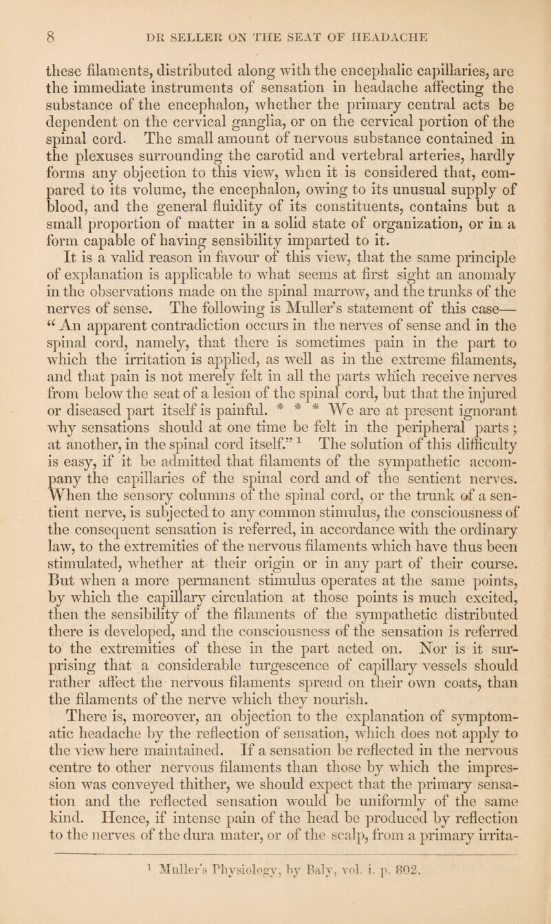 these filaments, distributed along with the encephalic capillaries, are the immediate instruments of sensation in headache affecting the substance of the encephalon, whether the primary central acts be dependent on the cervical ganglia, or on the cervical portion of the spinal cord. The small amount of nervous substance contained in the plexuses surrounding the carotid and vertebral arteries, hardly forms any objection to this view, when it is considered that, com¬ pared to its volume, the encephalon, owing to its unusual supply of blood, and the general fluidity of its constituents, contains but a small proportion of matter in a solid state of organization, or in a form capable of having sensibility imparted to it. It is a valid reason in favour of this view, that the same principle of explanation is applicable to what seems at first sight an anomaly in the observations made on the spinal marrow, and the trunks of the nerves of sense. The following is Muller’s statement of this case— u An apparent contradiction occurs in the nerves of sense and in the spinal cord, namely, that there is sometimes pain in the part to which the irritation is applied, as well as in the extreme filaments, and that pain is not merely felt in all the parts which receive nerves from below the seat of a lesion of the spinal cord, but that the injured or diseased part itself is painful. * * * We are at present ignorant why sensations should at one time be felt in the peripheral parts; at another, in the spinal cord itself.” 1 The solution of this difficulty is easy, if it be admitted that filaments of the sympathetic accom¬ pany the capillaries of the spinal cord and of the sentient nerves. When the sensory columns of the spinal cord, or the trunk of a sen¬ tient nerve, is subjected to any common stimulus, the consciousness of the consequent sensation is referred, in accordance with the ordinary law, to the extremities of the nervous filaments which have thus been stimulated, whether at their origin or in any part of their course. But when a more permanent stimulus operates at the same points, by which the capillary circulation at those points is much excited, then the sensibility of the filaments of the sympathetic distributed there is developed, and the consciousness of the sensation is referred to the extremities of these in the part acted on. Nor is it sur¬ prising that a considerable turgescence of capillary vessels should rather affect the nervous filaments spread on their own coats, than the filaments of the nerve which they nourish. There is, moreover, an objection to the explanation of symptom¬ atic headache by the reflection of sensation, which does not apply to the view here maintained. If a sensation be reflected in the nervous centre to other nervous filaments than those by which the impres¬ sion was conveyed thither, we should expect that the primary sensa¬ tion and the reflected sensation would be uniformly of the same kind. Hence, if intense pain of the head be produced by reflection to the nerves of the dura mater, or of the scalp, from a primary irrita-