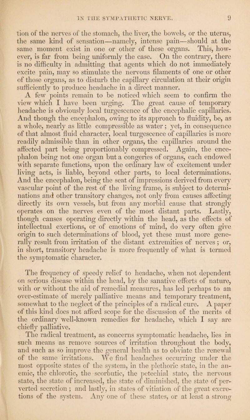 tion of the nerves of the stomach, the liver, the bowels, or the uterus, the same kind of sensation—namely, intense pain—should at the same moment exist in one or other of these organs. This, how¬ ever, is far from being uniformly the case. On the contrary, there is no difficulty in admitting that agents which do not immediately excite pain, may so stimulate the nervous filaments of one or other of those organs, as to disturb the capillary circulation at their origin sufficiently to produce headache in a direct manner. A few points remain to be noticed which seem to confirm the view which I have been urging. The great cause of temporary headache is obviously local turgescence of the encephalic capillaries. And though the encephalon, owing to its approach to fluidity, be, as a whole, nearly as little compressible as water; yet, in consequence of that almost fluid character, local turgescence of capillaries is more readily admissible than in other organs, the capillaries around the affected part being proportionably compressed. Again, the ence¬ phalon being not one organ but a congeries of organs, each endowed with separate functions, upon the ordinary law of excitement under living acts, is liable, beyond other parts, to local determinations. And the encephalon, being the seat of impressions derived from every vascular point of the rest of the living frame, is subject to determi¬ nations and other transitory changes, not only from causes affecting directly its own vessels, but from any morbid cause that strongly operates on the nerves even of the most distant parts. Lastly, though causes operating directly within the head, as the effects of intellectual exertions, or of emotions of mind, do very often give origin to such determinations of blood, yet these must more gene¬ rally result from irritation of the distant extremities of nerves ; or, in short, transitory headache is more frequently of what is termed the symptomatic character. The frequency of speedy relief to headache, when not dependent on serious disease within the head, by the sanative efforts of nature, with or without the aid of remedial measures, has led perhaps to an over-estimate of merely palliative means and temporary treatment, somewhat to the neglect of the principles of a radical cure. A paper of this kind does not afford scope for the discussion of the merits of the ordinary well-known remedies for headache, which I say are chiefly palliative. The radical treatment, as concerns symptomatic headache, lies in such means as remove sources of irritation throughout the body, and such as so improve the general health as to obviate the renewal of the same irritations. We find headaches occurring under the most opposite states of the system, in the plethoric state, in the an¬ emic, the chlorotic, the scorbutic, the petechial state, the nervous state, the state of increased, the state of diminished, the state of per¬ verted secretion ; and lastly, in states of vitiation of the great excre¬ tions of the system. Any one of these states, or at least a strong