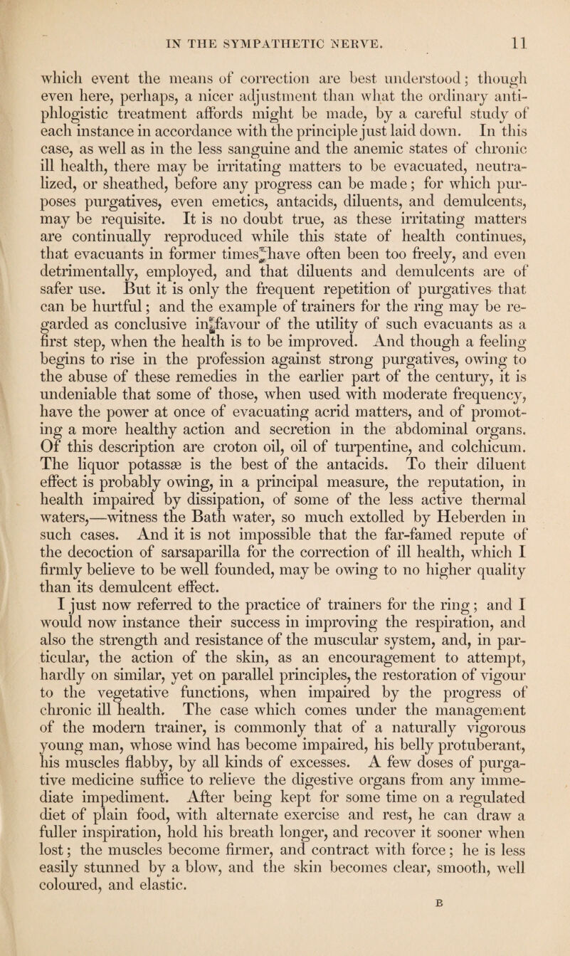 which event the means of correction are best understood; though even here, perhaps, a nicer adjustment than what the ordinary anti¬ phlogistic treatment affords might be made, by a careful study of each instance in accordance with the principle just laid down. In this case, as well as in the less sanguine and the anemic states of chronic ill health, there may be irritating matters to be evacuated, neutra¬ lized, or sheathed, before any progress can be made; for which pur¬ poses purgatives, even emetics, antacids, diluents, and demulcents, may be requisite. It is no doubt true, as these irritating matters are continually reproduced while this state of health continues, that evacuants in former times^have often been too freely, and even detrimentally, employed, and that diluents and demulcents are of safer use. But it is only the frequent repetition of purgatives that can be hurtful; and the example of trainers for the ring may be re¬ garded as conclusive in|favour of the utility of such evacuants as a first step, when the health is to be improved. And though a feeling begins to rise in the profession against strong purgatives, owing to the abuse of these remedies in the earlier part of the century, it is undeniable that some of those, when used with moderate frequency, have the power at once of evacuating acrid matters, and of promot¬ ing a more healthy action and secretion in the abdominal organs. Of this description are croton oil, oil of turpentine, and colchicum. The liquor potasses is the best of the antacids. To their diluent effect is probably owing, in a principal measure, the reputation, in health impaired by dissipation, of some of the less active thermal waters,—witness the Bath water, so much extolled by Heberden in such cases. And it is not impossible that the far-famed repute of the decoction of sarsaparilla for the correction of ill health, which I firmly believe to be well founded, may be owing to no higher quality than its demulcent effect. I just now referred to the practice of trainers for the ring; and 1 would now instance their success in improving the respiration, and also the strength and resistance of the muscular system, and, in par¬ ticular, the action of the skin, as an encouragement to attempt, hardly on similar, yet on parallel principles, the restoration of vigour to the vegetative functions, when impaired by the progress of chronic ill health. The case which comes under the management of the modern trainer, is commonly that of a naturally vigorous young man, whose wind has become impaired, his belly protuberant, his muscles flabby, by all kinds of excesses. A few doses of purga¬ tive medicine suffice to relieve the digestive organs from any imme¬ diate impediment. After being kept for some time on a regulated diet of plain food, with alternate exercise and rest, he can draw a fuller inspiration, hold his breath longer, and recover it sooner when lost; the muscles become firmer, and contract with force; he is less easily stunned by a blow, and the skin becomes clear, smooth, well coloured, and elastic. B